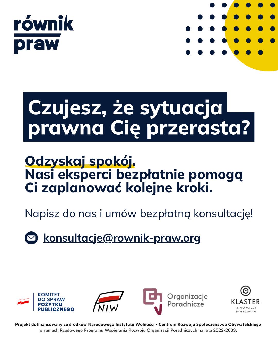 Prawo ma chronić, a nie wykluczać.
Jednak dostęp do profesjonalnej pomocy bywa trudny i kosztowny.
Niezrozumiałe pisma, uciekające terminy, poczucie bezradności. To wszystko generuje ogromny stres.
Ale z tym ciężarem nie trzeba mierzyć się w pojedynkę.
W Fundacji Równik Praw ruszamy z nowym projektem: „Świadomi swoich praw – wsparcie prawne dla osób wykluczonych społecznie”.
Jeśli mieszkasz na Dolnym Śląsku i zmagasz się z trudnościami finansowymi lub życiowymi, możesz liczyć na naszą bezpłatną pomoc.
Jak to działa?
Możemy spotkać się na żywo, porozmawiać przez telefon albo połączyć się online – tak, jak Ci najwygodniej. Nasi eksperci od prawa wysłuchają Cię w bezpiecznej atmosferze, bez oceniania i bez prawniczego żargonu. Pomogą Ci zrozumieć Twoją sytuację i wspólnie z Tobą zaplanują kolejne kroki.
Zrób pierwszy krok i umów się na bezpłatną konsultację:
✉️konsultacje@rownik-praw.org
Projekt dofinansowany ze środków Narodowego Instytutu Wolności – Centrum Rozwoju Społeczeństwa Obywatelskiego z Rządowego Programu Wspierania Rozwoju Organizacji Poradniczych na lata 2022–2033.
#poradyprawne #świadomośćswoichpraw #dolnysląsk #równość