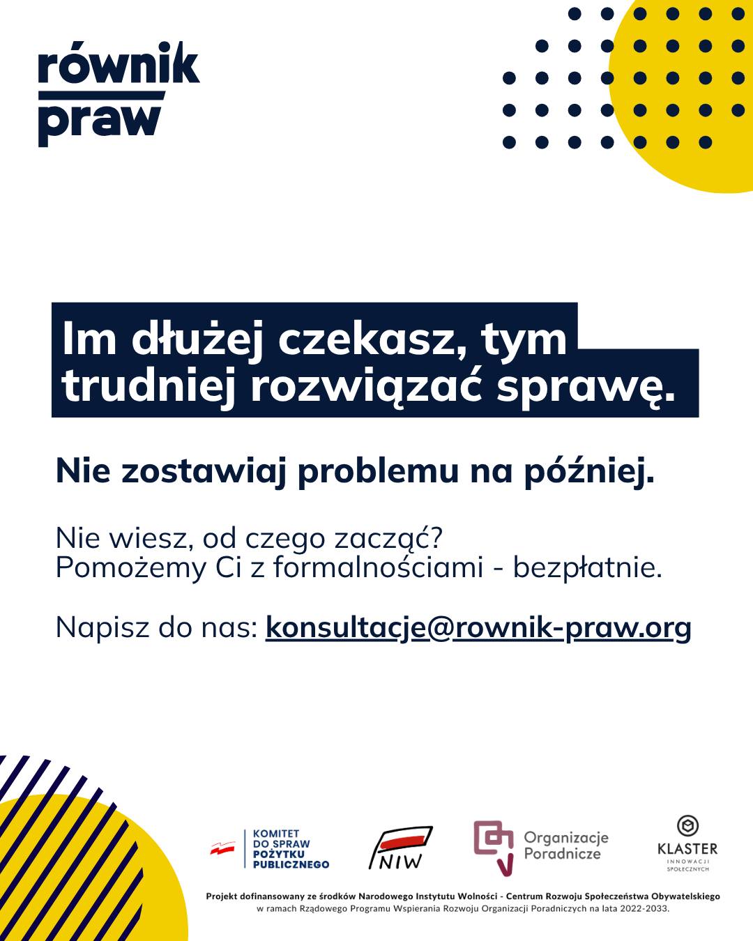 Czy wiesz, że większość problemów prawnych można rozwiązać znacznie szybciej i prościej, jeśli zajmiemy się nimi na wczesnym etapie?
W ramach projektu „Świadomi swoich praw” często rozmawiamy z osobami, które długo zwlekały z poszukaniem pomocy np. w sprawach długów czy kłopotów pracowniczych. To normalne, że formalności wywołują obawy. Jednak odkładanie ich na później zazwyczaj tylko pogłębia trudności.
Wcześniejsze skonsultowanie sprawy z ekspertem to przede wszystkim mniejszy stres i więcej dostępnych rozwiązań. Poznanie swoich praw daje poczucie bezpieczeństwa i pozwala uniknąć poważniejszych konsekwencji w przyszłości.
Nie odkładaj trudnych spraw na później. Zgłoś się do nas w ramach projektu „Świadomi swoich praw”. Pomożemy Ci zaplanować działania, zanim problem urośnie.
Umów się na bezpłatną konsultację:
✉️ Napisz: konsultacje@rownik-praw.org
Projekt dofinansowany ze środków Narodowego Instytutu Wolności – Centrum Rozwoju Społeczeństwa Obywatelskiego z Rządowego Programu Wspierania Rozwoju Organizacji Poradniczych na lata 2022–2033.