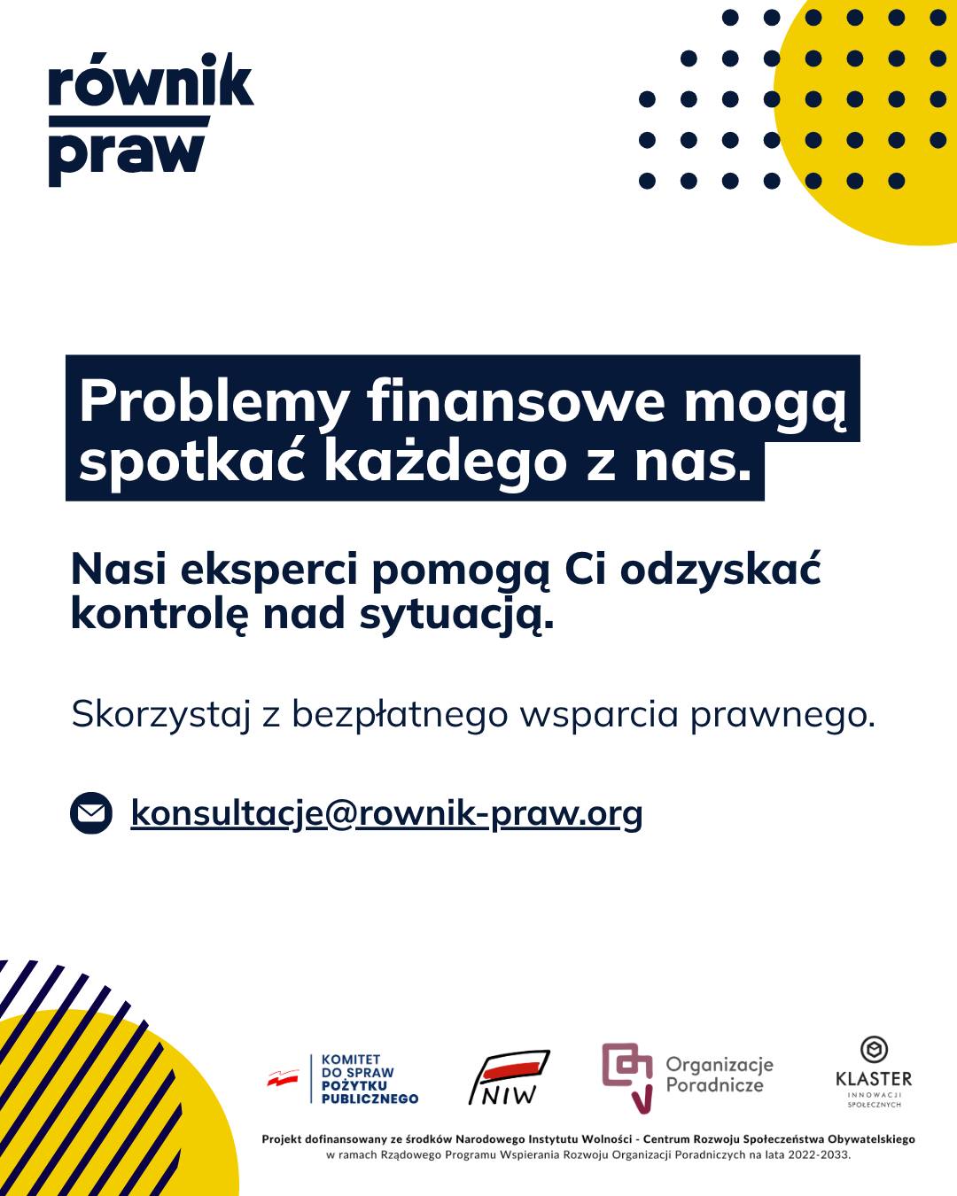 Problemy z zadłużeniem to temat, o którym rzadko rozmawiamy głośno. Często towarzyszy im wstyd i niepokój przed każdą kolejną otwartą kopertą. Wiemy, że trudności finansowe mogą spotkać każdego i nikt nie powinien mierzyć się z nimi w pojedynkę.
W ramach bezpłatnego wsparcia prawnego w projekcie „Świadomi swoich praw” tworzymy przestrzeń bez oceniania. Pomożemy Ci spojrzeć na Twoją sytuację na spokojnie.
Podczas konsultacji nasi eksperci:
- przetłumaczą skomplikowane pisma od wierzycieli i firm windykacyjnych na prosty język,
- wyjaśnią, jak w praktyce wygląda i działa postępowanie egzekucyjne,
- pomogą ustalić możliwe dalsze kroki i przygotować podstawowe pisma.
Zamiast mierzyć się z tym stresem w pojedynkę, skontaktuj się z nami. Wspólnie znajdziemy wyjście z sytuacji.
Umów się na bezpłatną konsultację:
✉️ Napisz: konsultacje@rownik-praw.org
Projekt dofinansowany ze środków Narodowego Instytutu Wolności – Centrum Rozwoju Społeczeństwa Obywatelskiego z Rządowego Programu Wspierania Rozwoju Organizacji Poradniczych na lata 2022–2033.