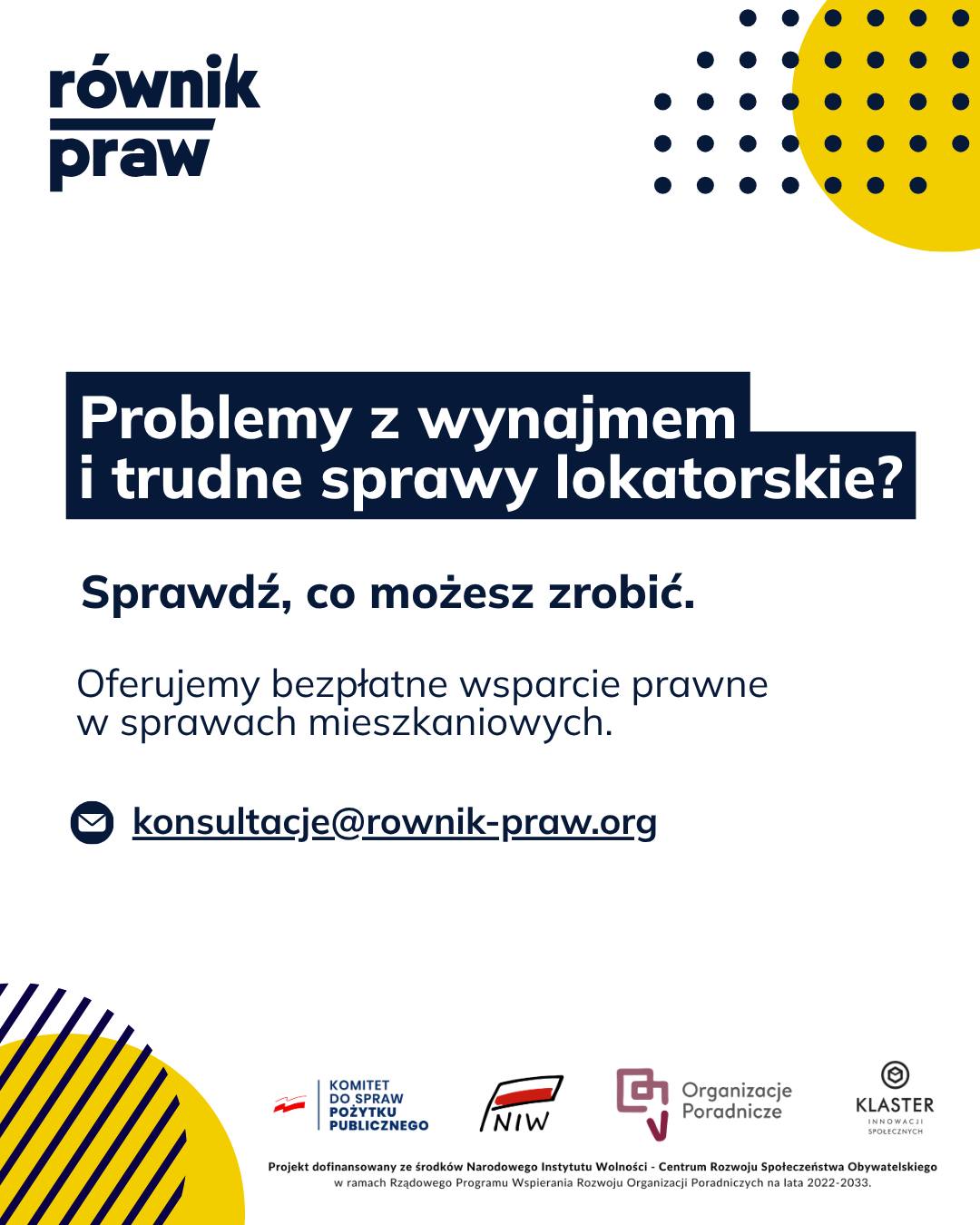 Prawo lokatorskie bywa bardzo skomplikowane, a konflikty mieszkaniowe kosztują mnóstwo nerwów.
Niezależnie od tego, czy problem dotyczy niezrozumiałej umowy, rosnących zaległości, czy trudnych relacji z właścicielem, ważne jest, by poznać swoje prawa.
W ramach bezpłatnych konsultacji z projektu „Świadomi swoich praw” nasi specjaliści pomogą Ci zrozumieć Twoją sytuację.
Pokażemy Ci, jakie masz opcje w przypadku zagrożenia eksmisją, wesprzemy w ewentualnych rozmowach z właścicielem i wyjaśnimy, co dokładnie oznaczają zapisy w Twoich dokumentach.
Nie musisz mierzyć się z tym stresem samodzielnie. Skontaktuj się z nami i wspólnie znajdźmy wyjście z sytuacji.
Umów się na bezpłatną konsultację:
✉️ Napisz: konsultacje@rownik-praw.org
Projekt dofinansowany ze środków Narodowego Instytutu Wolności – Centrum Rozwoju Społeczeństwa Obywatelskiego z Rządowego Programu Wspierania Rozwoju Organizacji Poradniczych na lata 2022–2033.