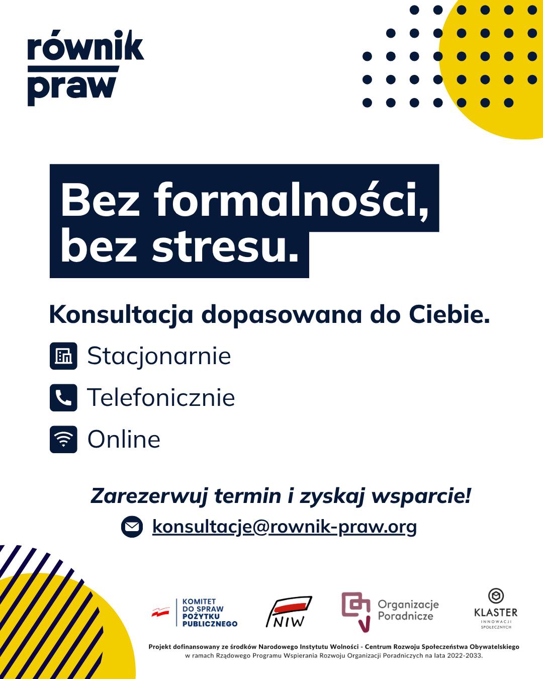 Wiele osób odkłada kontakt ze specjalistą, obawiając się urzędowych formalności i stresującej atmosfery. W Równiku Praw zależy nam, żebyś czuł/a się podczas rozmowy bezpiecznie i komfortowo.
W ramach projektu „Świadomi swoich praw” to Ty decydujesz, jak będzie wyglądać nasza konsultacja. Możemy spotkać się stacjonarnie, porozmawiać przez telefon lub połączyć się online.
Na omówienie Twojej sprawy mamy około 45–60 minut. To czas tylko dla Ciebie, gdzie bez pośpiechu i wywierania presji, będziesz mieć możliwość rozwiania swoich wątpliwości. Co ważne, eksperci pełnią dyżury również w godzinach popołudniowych, dzięki czemu łatwiej znajdziesz termin, który nie koliduje z Twoimi codziennymi obowiązkami.
Umów się na bezpłatną konsultację:
✉️ Napisz: konsultacje@rownik-praw.org
Projekt dofinansowany ze środków Narodowego Instytutu Wolności – Centrum Rozwoju Społeczeństwa Obywatelskiego z Rządowego Programu Wspierania Rozwoju Organizacji Poradniczych na lata 2022–2033.