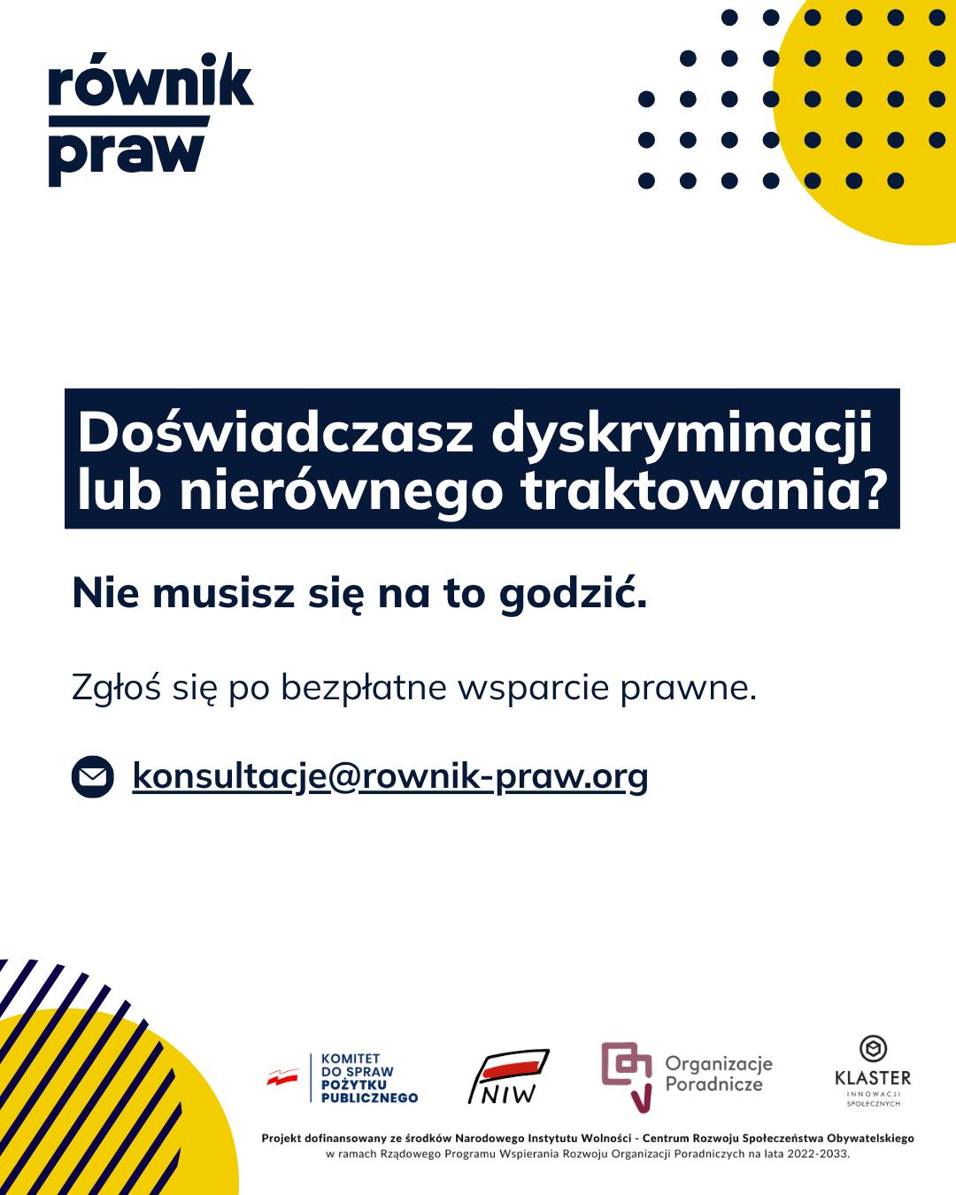Prawo ma chronić każdego, bez wyjątków. Kiedy jednak spotykasz się z dyskryminacją lub nierównym traktowaniem, łatwo o poczucie bezradności. Niezależnie od tego, czy problem dotyczy miejsca pracy, urzędu, czy codziennych sytuacji życiowych – nie musisz się na to godzić.
W Równiku Praw w ramach bezpłatnych konsultacji „Świadomi swoich praw” pomagamy również w sprawach dotyczących nierównego traktowania. Tworzymy bezpieczną, wolną od oceniania przestrzeń dla osób, które doświadczają wykluczenia lub łamania swoich praw.
Do każdej sprawy podchodzimy w pełni indywidualnie. Nasi specjaliści wysłuchają Cię i prostym, zrozumiałym językiem wyjaśnią, jakie masz możliwości i jak możesz się chronić.
Nie musisz godzić się na gorsze traktowanie. Skontaktuj się z nami.
Umów się na bezpłatną konsultację:
✉️ Napisz: konsultacje@rownik-praw.org
Projekt dofinansowany ze środków Narodowego Instytutu Wolności – Centrum Rozwoju Społeczeństwa Obywatelskiego z Rządowego Programu Wspierania Rozwoju Organizacji Poradniczych na lata 2022–2033.
