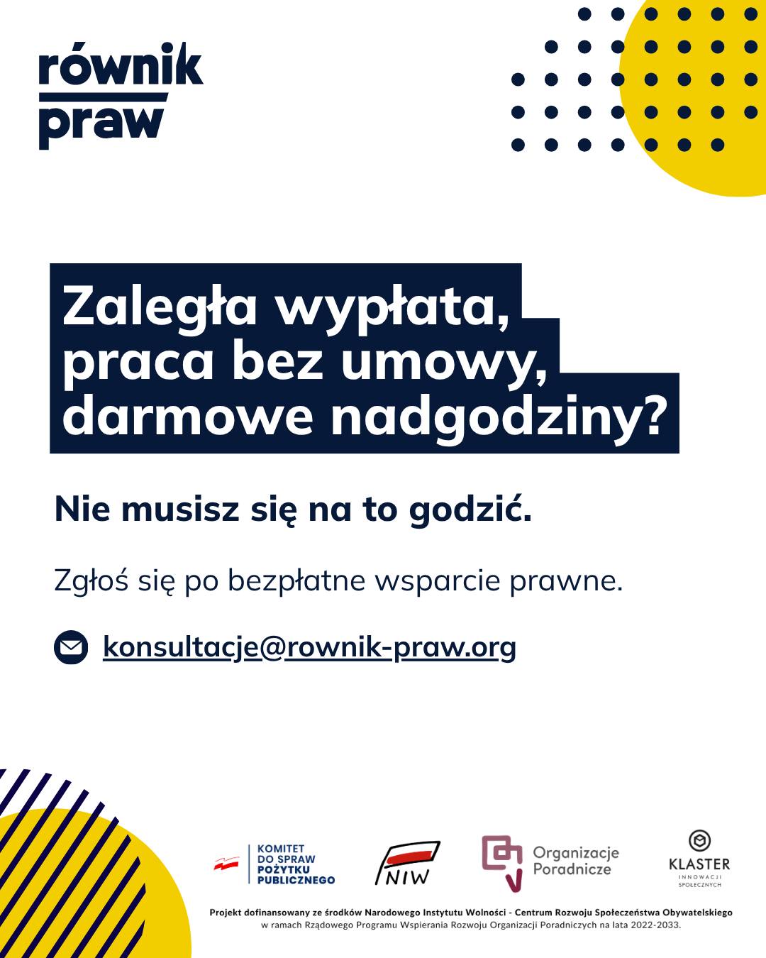 Szef spóźnia się z wypłatą? Pracujesz bez umowy albo zmuszają Cię do darmowych nadgodzin?
W starciu z nieuczciwym pracodawcą wiele osób czuje się na straconej pozycji. Niezrozumiałe przepisy, strach przed zwolnieniem i brak wsparcia sprawiają, że rozwiązanie problemu odkładamy na później.
Jeśli mierzysz się z trudnościami w pracy, możesz liczyć na naszą pomoc. W ramach bezpłatnych konsultacji „Świadomi swoich praw” nasi specjaliści obiektywnie spojrzą na Twoją sytuację.
Wyjaśnimy Ci przepisy prosto i po ludzku, wesprzemy w napisaniu potrzebnych pism i podpowiemy, jak zabezpieczyć swoje interesy. Niezależnie od tego, czy chodzi o nagłe zwolnienie, czy brak wypłaty, jesteśmy po Twojej stronie.
Zrób pierwszy krok do rozwiązania problemu.
Umów się na bezpłatną konsultację:
✉️ Napisz: konsultacje@rownik-praw.org
Projekt dofinansowany ze środków Narodowego Instytutu Wolności – Centrum Rozwoju Społeczeństwa Obywatelskiego z Rządowego Programu Wspierania Rozwoju Organizacji Poradniczych na lata 2022–2033.