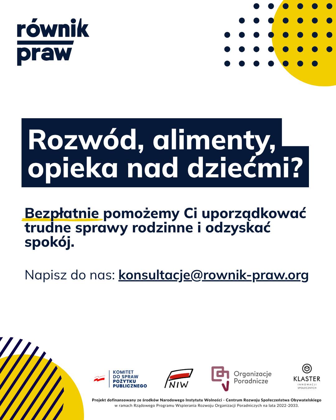 Zastanawiasz się, jak uregulować sprawy opieki nad dziećmi? Mierzysz się z trudnym rozwodem, sprawą o alimenty, a może potrzebujesz ustalić kwestie spadkowe? Sprawy rodzinne potrafią pochłonąć mnóstwo energii i nerwów.
Nie musisz z tym wszystkim radzić sobie w pojedynkę. W Równiku Praw oferujemy bezpieczną przestrzeń, w której na spokojnie i w zaufaniu omówisz swój problem. W ramach bezpłatnych konsultacji „Świadomi swoich praw” nasi eksperci pokażą Ci dostępne rozwiązania.
Pomagamy zrozumieć przepisy, doradzamy w kwestii formalności i wspieramy w przygotowaniu niezbędnych pism. Wszystko to po ludzku i z pełnym zrozumieniem.
Skontaktuj się z nami. Wspólnie znajdziemy bezpieczne rozwiązanie.
Umów się na bezpłatną konsultację:
✉️ Napisz: konsultacje@rownik-praw.org
Projekt dofinansowany ze środków Narodowego Instytutu Wolności – Centrum Rozwoju Społeczeństwa Obywatelskiego z Rządowego Programu Wspierania Rozwoju Organizacji Poradniczych na lata 2022–2033.