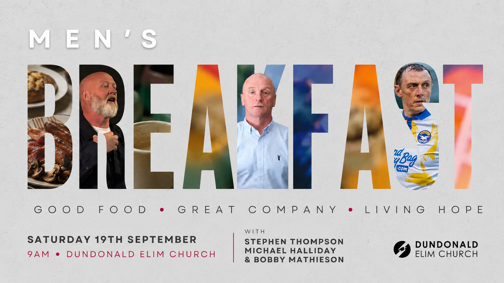 LIVING HOPE | Saturday 19th 9AM
Men’s Breakfast
Join us for breakfast, conversation and stories of faith and hope with Stephen Thompson, Michael Halliday & Bobby Mathieson. Everyone is welcome, but booking is needed for catering.
SIGN UP FOR THE MEN’S BREAKFAST: https://dundonaldelim.churchsuite.com/events/rtaoqp3v