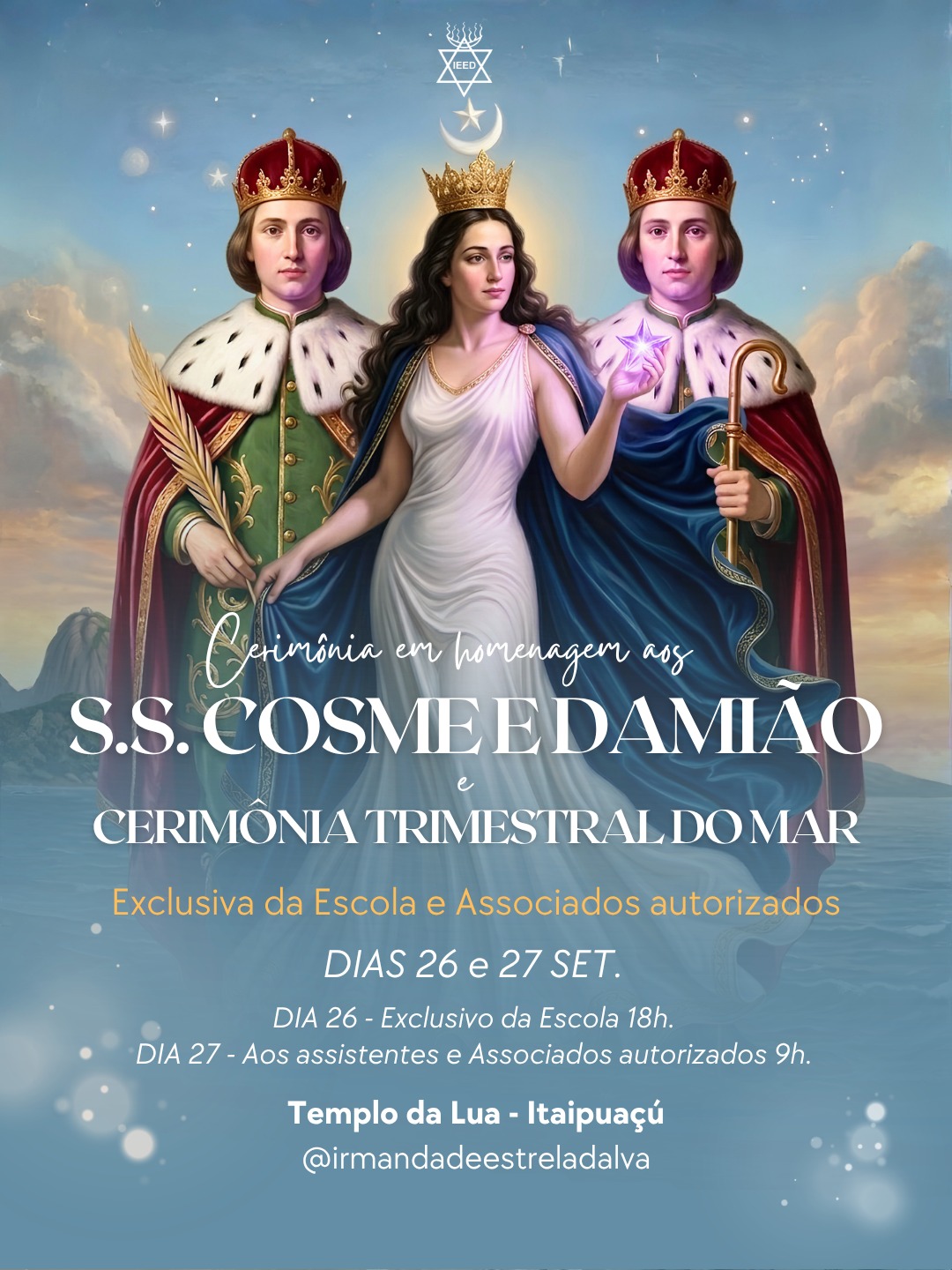 Cerimônia em Homenagem aos S.S. Cosme e Damião e Cerimônia Trimestral do Mar - Dias 26 e 27 de Setembro no Templo da Lua.
A Irmandade Estrela D'Alva convoca seus membros e assistentes e associados para as atividades que serão realizadas nos próximos dias 26 e 27 de setembro de 2026.
DIA 26 (Sábado) – Às 18h
Exclusivo da Escola / Auréola
Cerimônia em Homenagem aos S.S. Cosme e Damião e Cerimônia Trimestral do Mar.
DIA 27 (Domingo) – Às 9h
Aos Assistentes e Associados Autorizados
Cerimônia em Homenagem a São Cosme e Damião e Cerimônia Trimestral do Mar. Assembleia Magna Comemorativa do Aniversário de nascimento de Revma. Maly-Hilda.
Distribuição de mantimentos e brinquedos aos carentes.
Local: Templo da Lua - Itaipuaçú