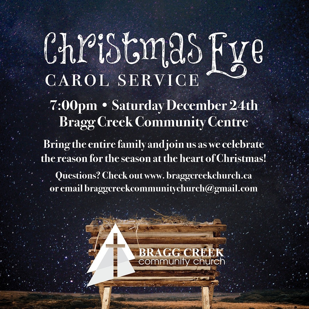 JOIN US for our Christmas Eve Carol Service!
7:00pm • Saturday December 24th
Bragg Creek Community Centre
Bring the entire family and join us as we celebrate
the reason for the season at the heart of Christmas!
Questions? Check out www.braggcreekchurch.ca
or email braggcreekcommunitychurch@gmail.com