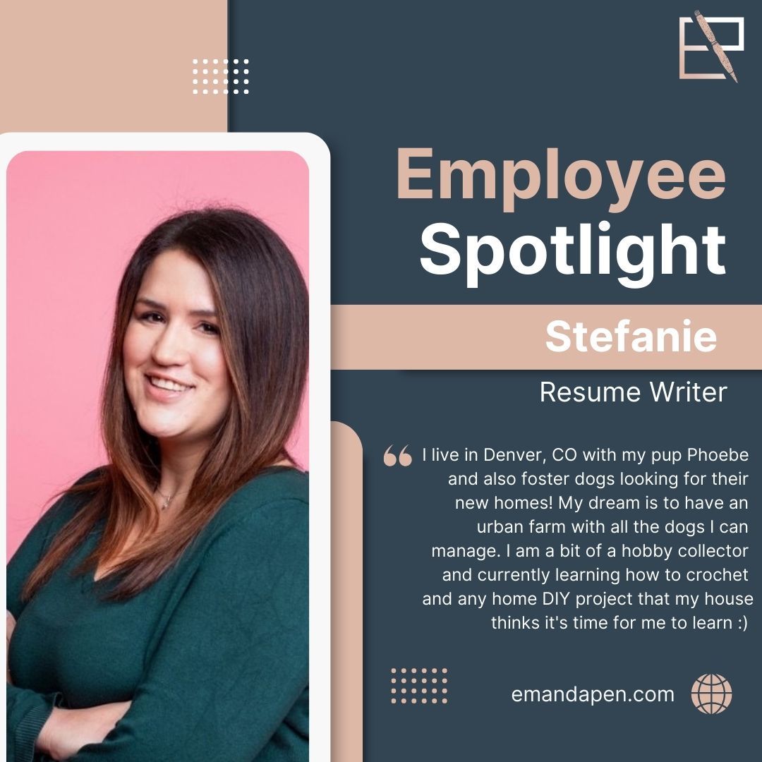 Meet Stefanie! Stefanie is our executive level resume writer. She will be your go to for mid level and higher job aspirations. If you are looking to make the jump to management or secure your position on the top floor, Stefanie is your go to!
I live in Denver, CO with my pup Phoebe and also foster dogs looking for their new homes! My dream is to have an urban farm with all the dogs I can manage. I am a bit of a hobby collector and currently learning how to crochet and any home DIY project that my house thinks it's time for me to learn :)