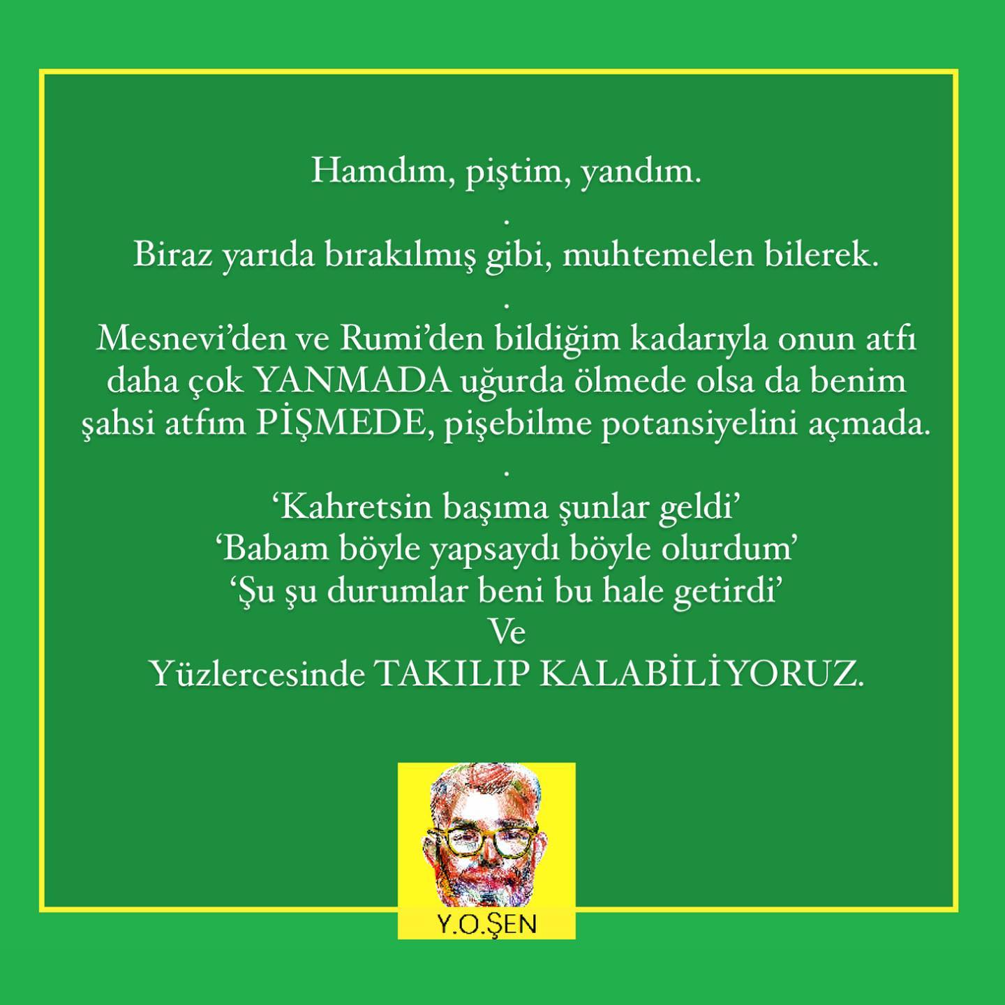 .
Amor Fati
.
Kader sevgisi
.
Geçmişi besleyip büyütmenin yerine “BİR ŞEKİLDE”
.
(2 kelime ile geçsem de gönlüm el vermiyor çünkü kritik nokta burası (nasıl atlatacağız bu berbat anıları?!) ve henüz aylarca sürecek psikoterapiden iyisini keşfetmedim, ama keşfeder keşfetmez paylaşacağım söz 🤞🏾)
.
iyisiyle kötüsüyle kabul edip geleceğe dönmek, gönlümüzce bir hayat sürmek.
.
Biraz daha öğretide duralım
.
Nietzche’nin ilk olarak vurguladığı semptomu, değiştirilmek isteneni, kendinizden uzaklaştıranı, korkuyu, melankoliyi, depresyonu ADINI NE KOYARSANIZ KOYUN
.
Keşfedip biraz biraz üzerine girmektir.
.
Kaçan konumdan, göğüsleyen konuma geçilir.
.
Acı artar
.
Semptom artar
.
Zorlar çok çok zorlar
.
Terapiye başlanılandan daha “KÖTÜ” duruma gelinir.
.
Bu noktalar terapinin ve özellikle TERAPİSTİN büyük imtihanıdır. Danışanı yeni, taze, Özgür ve mutlu hayatı öncesi bu evrenin kıymeti ve son evre olduğunu hissettirip terapide tutmak.
.
Ve artık Zirveye ulaşan semptom (kaygı, korku, travma, üzüntü her neyse)
.
keskin bir düşüşe geçmeye MAHKUMDUR.