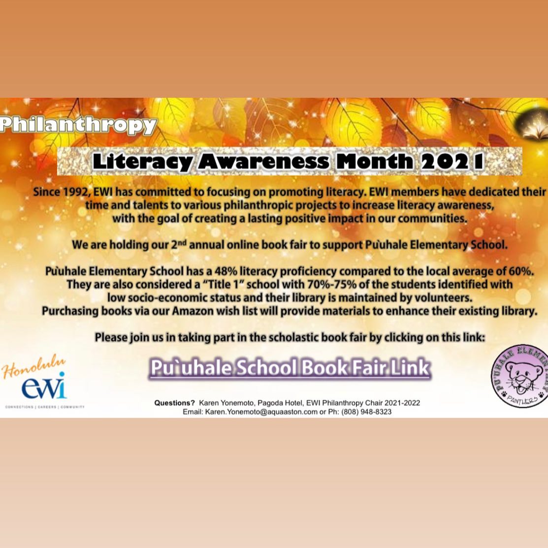 Please visit our Amazon wish list and support the Pu’uhale School Book Fair! 📚🍁 Thank you for your consideration 📖 #literacy #literacymatters #literacyawareness
From your EWI Philanthropy Committee:
Pu’uhale Book Online Book Fair – Thank you for your participation!
And for those who have not committed to purchasing books for the students at Pu’uhale Elementary school, you have until December 1st. (See attached flyer) Let’s all make a difference as we support EWI’s mission of Literacy!
And for the balance of 2021, we are partnering with the Salvation Army’s virtual Angel Tree. “The Salvation Army Angel Tree program runs every holiday season to provide gifts for keiki and kupuna and to provide support to families in need throughout the year”. All contributions are appreciated. (See attached. )
We want to assist and be visible in the community in 2022. Plans are still being formalized to support YWCA’s Dress for Success program, Make a Wish, beach/reef clean ups and literacy to name a few…come join our committee as we strive to make a difference!
Karen Yonemoto
Philanthropy Chair, 2021-2022
EWI of Honolulu