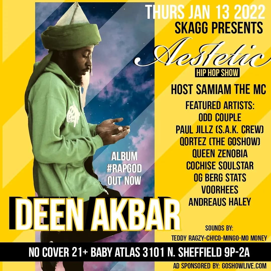 1/13/22
Skagg presents
Aesthetic HipHop Show @
Matilda & BabyAtlas
3101 N. Sheffield
9pm-2am
NO COVER
*mask required*
Host: SamIam The MC
@samiamthemc
Sounds by:
Teddy Ragzy x Ch!Co x Mingo
Money
Featured Artists:
Odd Couple
Paul Jillz (S.A.K. Crew)
Qortez (The GoShow)
Andreaus Haley
Cochise Soulstar
OG Berg Stats
Voorhees
Queen Zenobia
Deen Akbar
**Pop Up Show**
Death By Danko