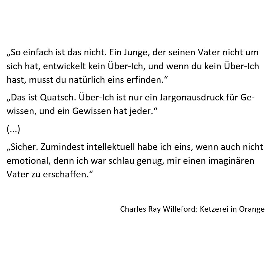 Hallo schlauste Bubble von allen. Was haltet ihr von dieser These:
Menschen, die ohne Vater aufwachsen, haben Probleme damit, ein Über-Ich bzw. ein Gewissen zu entwickeln?
Ich bin weitestgehend ohne Vater aufgewachsen und glaube, da ist zumindest ein bisschen was dran.
Was meint Ihr?
Das Zitat stammt übrigens aus dem Krimi "Ketzerei in Orange" von Charles Ray Willeford. In Deutschland unter anderem bei @pulpmaster erschienen.
#bookstagramgermany #autorenleben #autorenaufinstagram #quotes #zitate #krimi #noir #bookstagram #väter #autor #lesen #bücher