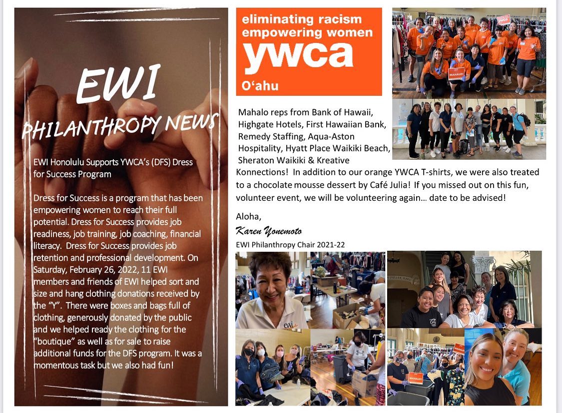 🧡EWI Supports YWCA’s (DFS) Dress For Success Program
Dress for Success is about WOMEN HELPING and EMPOWERING WOMEN TO REACH THEIR FULL POTENTIAL. Dress for Success provides JOB READINESS, JOB TRAINING, JOB COACHING, FINANCIAL LITERACY, JOB RETENTION AND PROFESSIONAL DEVELOPMENT.
On Saturday, February 26, 2022, 11 EWI members and friends of EWI helped sort and size and hang clothing donations received by the “Y”. There were boxes and bags full of clothing, generously donated by the public and we helped ready the clothing for the “boutique” as well as for sale to raise additional funds for the DFS program. It was a momentous task but we also had fun!
Thank you reps from Bank of Hawaii, Highgate Hotels, First Hawaiian Bank, Remedy Staffing, Aqua-Aston Hospitality, Hyatt Place Waikiki Beach, Sheraton Waikiki and Kreative Konnections! In addition to our orange YWCA T-shirts, we were also treated to a chocolate mousse dessert by Café Julia! If you missed out on this fun, volunteer event, we will be volunteering again… date to be advised!
Aloha,
Karen Yonemoto
EWI Philanthropy Chair 2021-22
✨MSG us to learn more about EWI! ✨