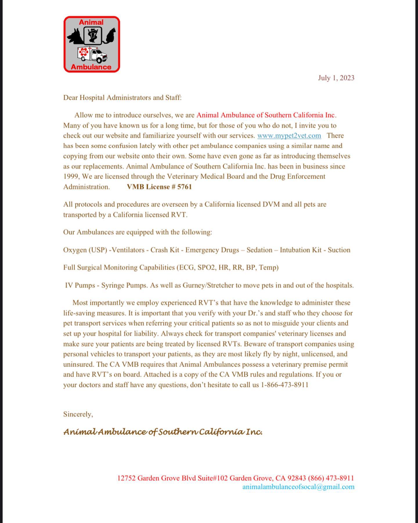 Hello fellow veterinary professionals
In the following weeks we will be sending out letters to all veterinary offices in Southern California clearing up some confusion that has been brought to our attention by various hospital staff regarding our ambulance service.
I would like to clarify a few questions/statements we have been asked or told.
Oh we were told you changed your name and number?
No we have not we have always been Animal Ambulance Inc. since 1999 our phone number remains the same (866) 473-8911 none of our information has ever changed.
Did one of your ambulances get stolen?
As of today none of our ambulances have ever been stolen. We have more than one ambulance in operation so there is always a back up.
I saw you had a go fund me account to replace your ambulance how is that going?
We have never or will we ever ask for any funds to replace any of our vehicles or equipment. We believe it’s our responsibility to be equipped with the proper vehicle and veterinary license to provide service.
We hope that upon receiving this letter that everyone in your hospital is informed on who they are calling for service. The following pages explains the protocol that any vehicle transporting a pet and practicing veterinary medicine should follow according to the California Veterinary Medical Board.
If you have any questions or did not receive your letter please don’t hesitate to contact our office @ 866-473-8911
Thank you for trusting in us all these years to provide you with top quality veterinary services.
Sincerely,
Animal Ambulance