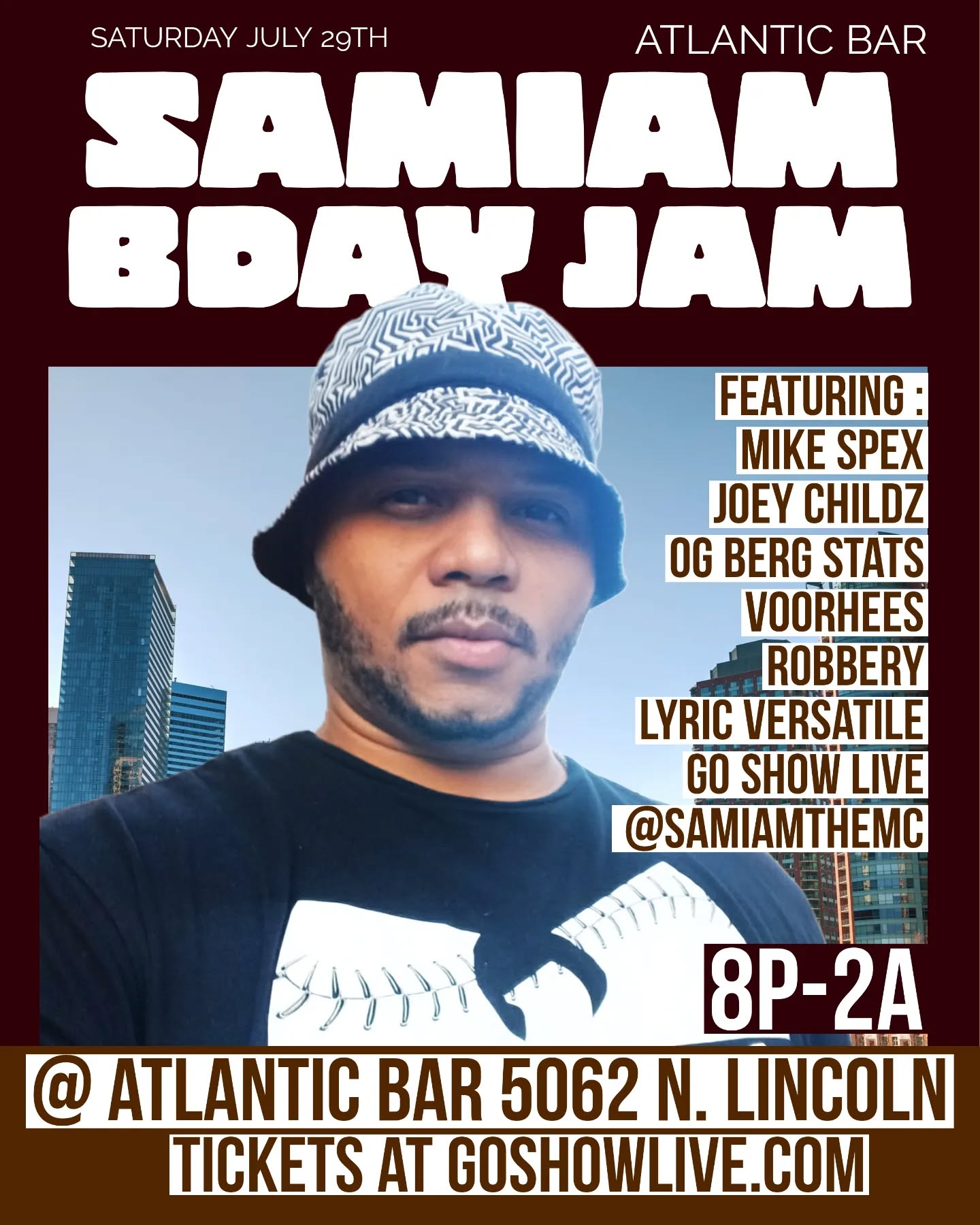 SATURDAY- July 29th
SamIam The MC's Bday Party + Open Mic (ALL Genres)
@ Atlantic Bar
5062 n. Lincoln
8pm-2am
$10 COVER
Showtime 9:30pm!
DJ Qortez of GO SHOW LIVE
Featuring :
Mike Spex
Joey Childz
OG Berg Stats
Voorhees
Robbery
Lyric Versatile
Go Show Live
@samiamthemc
#goshowlive