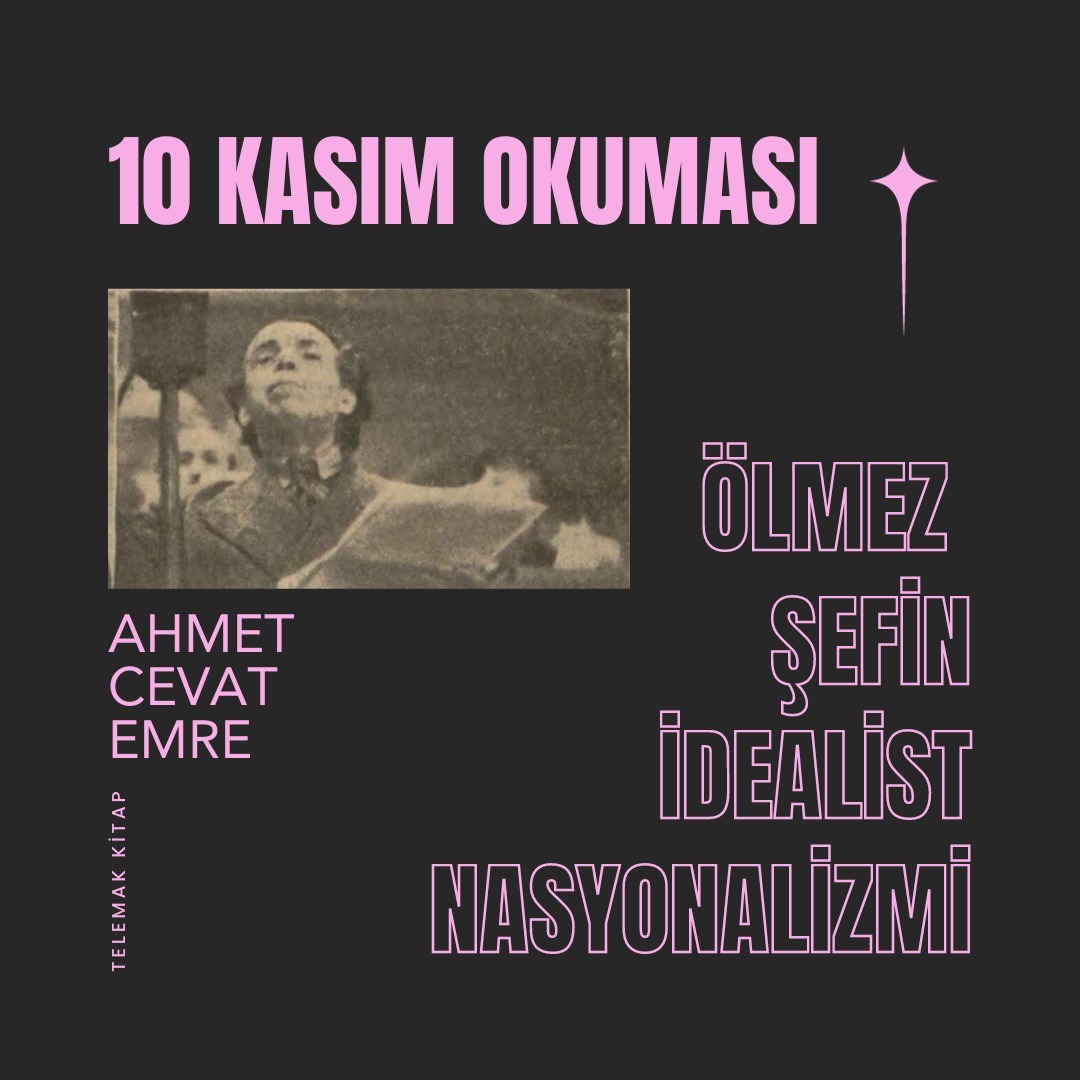 Ahmet Cevat Emre'den geçen ay yayımladığımız "Atatürk'ün İnkılap Hedefi ve Tarih Tezi" ilk olarak 1956'da yayımlanmıştır. Atatürk'ün vefatını müteakiben kültür devriminin nasıl adım adım tasfiye edildiğini ve inkılapçı çizgiden nasıl çıkıldığını anlatır. Kitaba Telemak baskısı için Ahmet Cevat'ın gazete ve dergilerde kalmış yazılarından dokuz yazı ekledik. Bunlardan biri de Ahmet Cevat'ın Atatürk'ün vefatı üzerine yazdığı "Ölmez Şefin İdealist Nasyonalizmi" olup, TDK'nın dergisinde yayımlanmıştır. 10 Kasım'da sizlerle bu güzide yazıyı paylaşmak istedik. Profilimizdeki linkten okuyabilirsiniz.
"Bu yaratıcılık işlerinde Avrupa bilginlerine bağlı kalmak ölümsüz Şefin asla caiz görmediği bir aciz belgesi ( = delili) idi; en büyük kınayışlarını Avrupa alimlerine çırak olmakta gösterdiğimiz gevşeklik yüzünden celp ederdik. Bizleri, kendisinin gördüğü büyük hakikatleri Avrupa’ya ilim ışıkları altında gösterebilir halde görmek en büyük emeli idi. Türk Kültürünün garp basınlarına akseden en zayıf parıltıları bile onu sevindirir ve geleceğe olan sarsılmaz ümitlerini kuvvetlendirirdi."