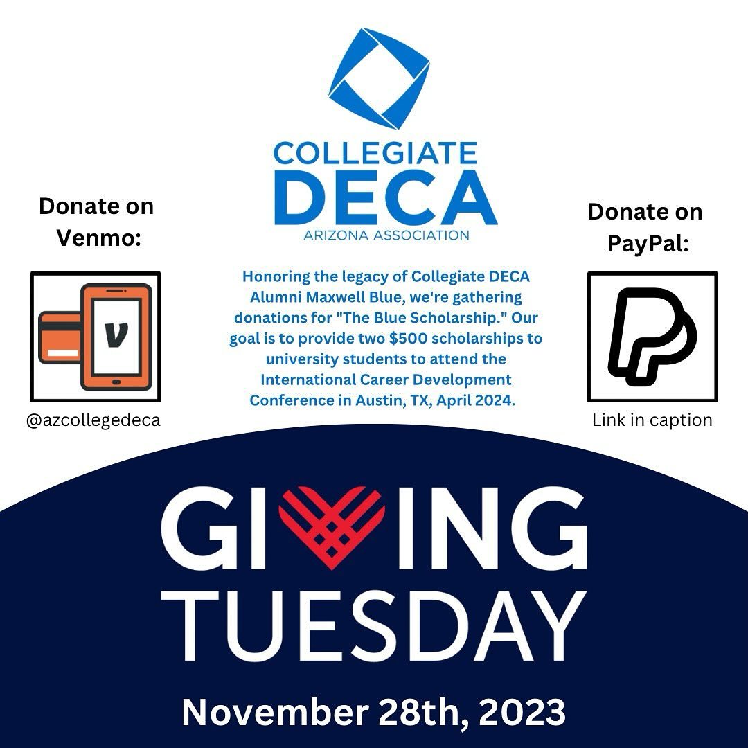 For Giving Tuesday, we are honoring the legacy of Collegiate DECA Alumni Maxwell Blue. We’re gathering donations for "The Blue Scholarship." Our goal is to provide two $500 scholarships, enabling university students to attend the International Career Development Conference in Austin, TX, April 2024. Join us in empowering the next generation by donating on PayPal or Venmo. PayPal: https://www.azcdeca.org/sponsor Venmo: @azcollegedeca Please include your email address in the memo to receive a receipt.