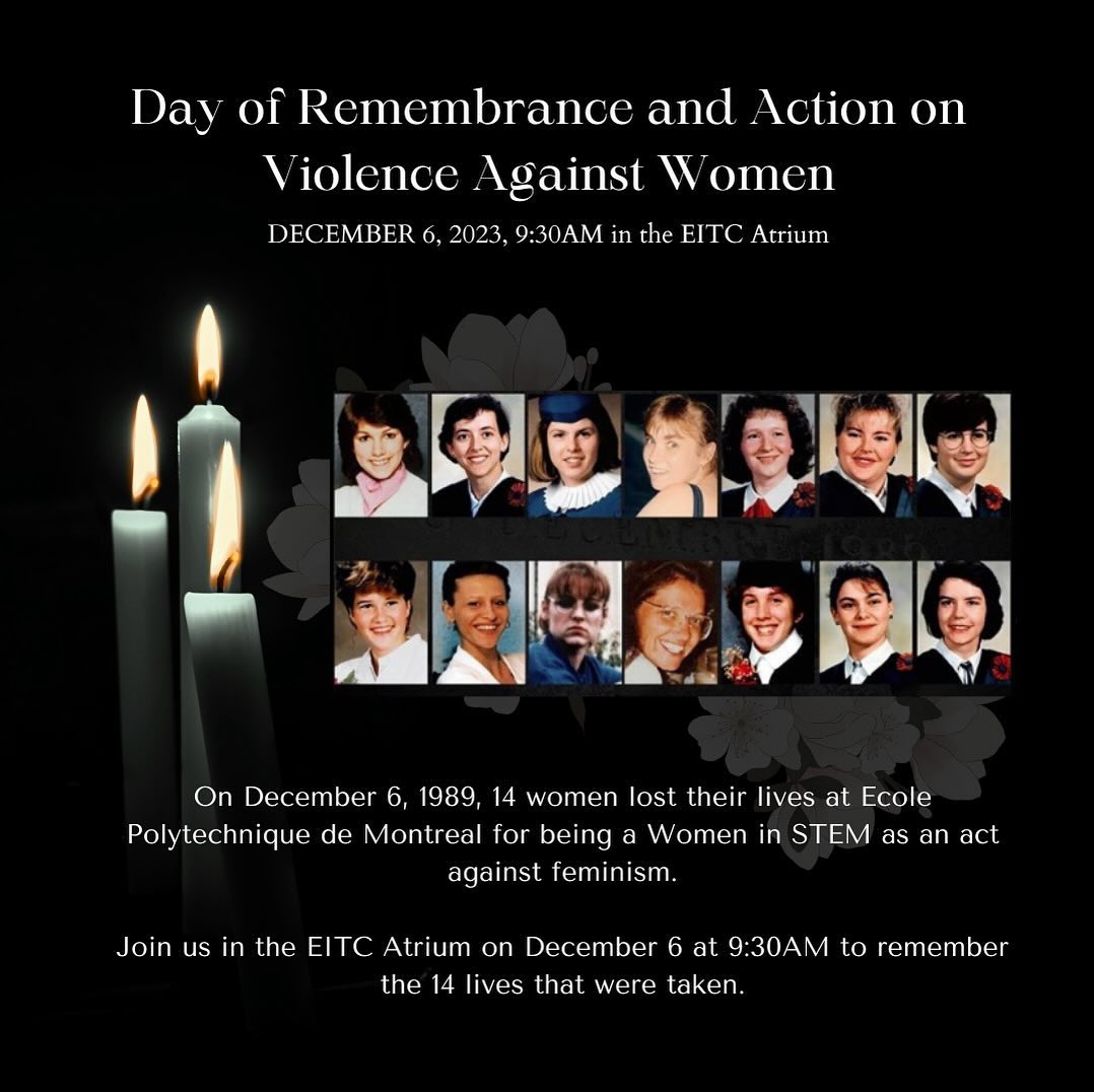 On December 6, 1989, 14 women were killed by a gunman at Ecole Polytechnique de Montreal for being a Women in STEM as an act against feminism. Join us on December 6 at 9:30AM as we light candles and hear stories from guest speakers in the EITC Atrium to remember the 14 lives that were taken during the Ecole Polytechnique Tragedy.