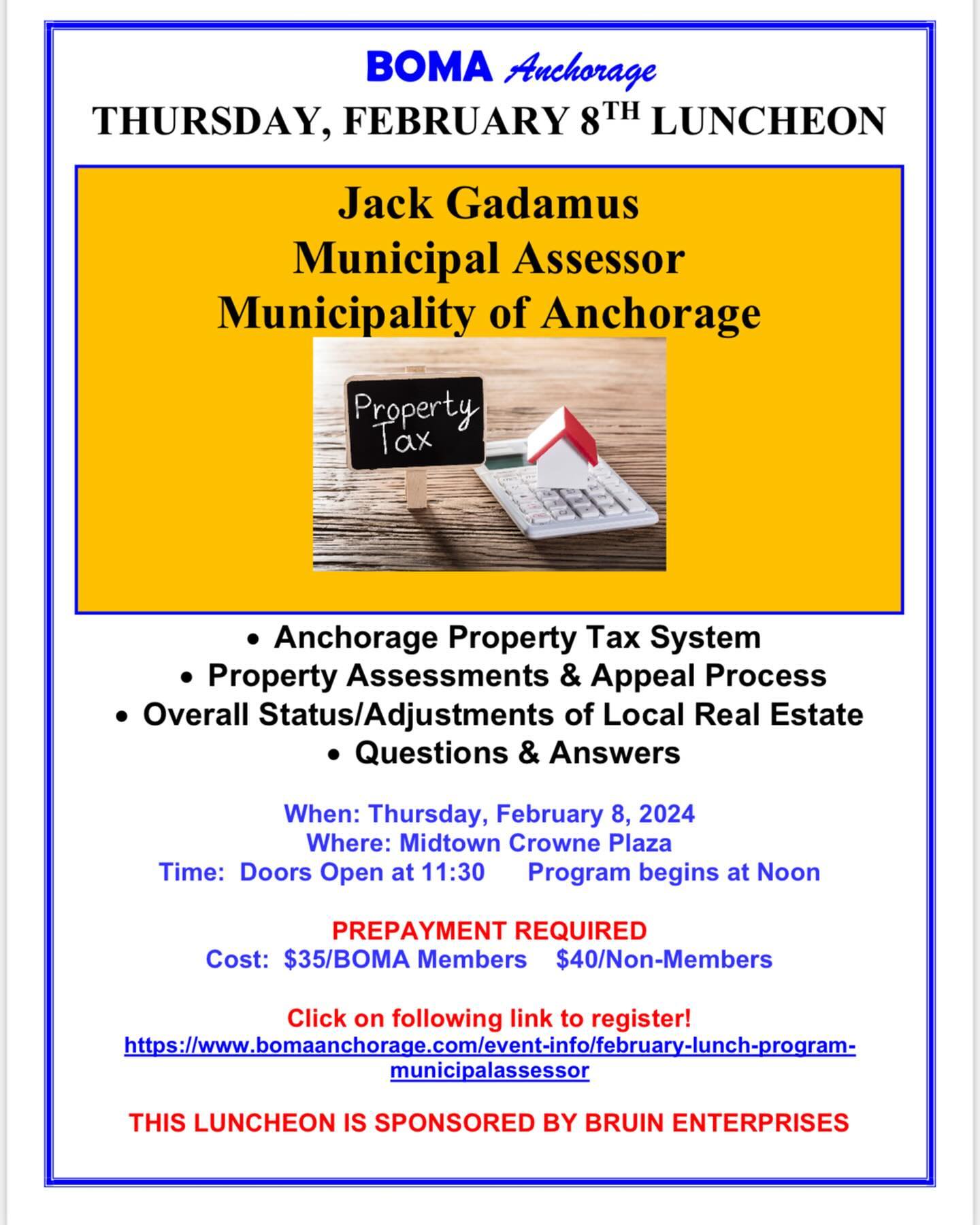 Dear BOMA Members and Guests,
Join us for the February BOMA Luncheon on Thursday, February 8 at the midtown Crowne Plaza. It’s the perfect time of year to welcome Jack Gadamus, Municipal Assessor for the Municipality of Anchorage! We appreciate his time and effort to present the latest information on property assessments and the work done by his office. He encourages you to bring your questions! Reservations are due by end of business the Tuesday prior to the luncheon. See attached flyer for details. If you need assistance with reservations, please let us know.
Something new for 2024! The BOMA Board will offer one company each month the chance to sponsor a luncheon for $250. The sponsor company will be able to distribute materials at the luncheon and have 3-5 minutes to talk about the company/business. Bruin Enterprises, owner Aaron Lautaret, will be our sponsor for February. The intent is to learn about our members while also trying to keep the cost of luncheons down as expenses have increased everywhere in town. If you are interested in sponsoring a luncheon or want more information, please let us know.
We look forward to seeing you at the February 8 luncheon!