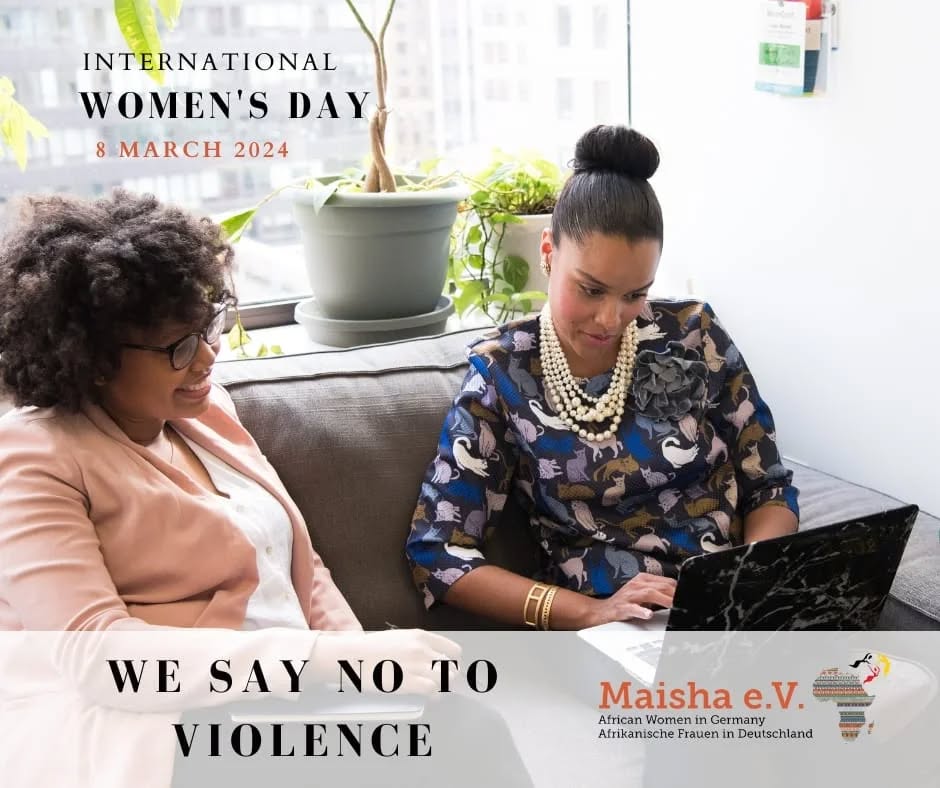 International Women's Day is a call to action. Today, Maisha e.V. stands firmly with a simple yet powerful message: No to violence!
Violence against women is an affront to our shared humanity and must end. By advocating for respect, safety, and justice, we contribute to a culture where violence is unacceptable, and every woman has the right to live free from fear.
***
Der Internationale Frauentag ist ein Aufruf zum Handeln. Maisha e.V. vertritt heute eine einfache, aber mächtige Botschaft: Nein zur Gewalt. Gewalt gegen Frauen ist ein Angriff auf unsere gemeinsame Menschlichkeit und muss beendet werden. Indem wir uns für Respekt, Sicherheit und Gerechtigkeit einsetzen, tragen wir zu einer Kultur bei, in der Gewalt inakzeptabel ist und jede Frau das Recht hat, frei von Angst zu leben.
#NeinZurGewalt #Frauenrechte #MaishaEV
#NoToViolence #WomensRights