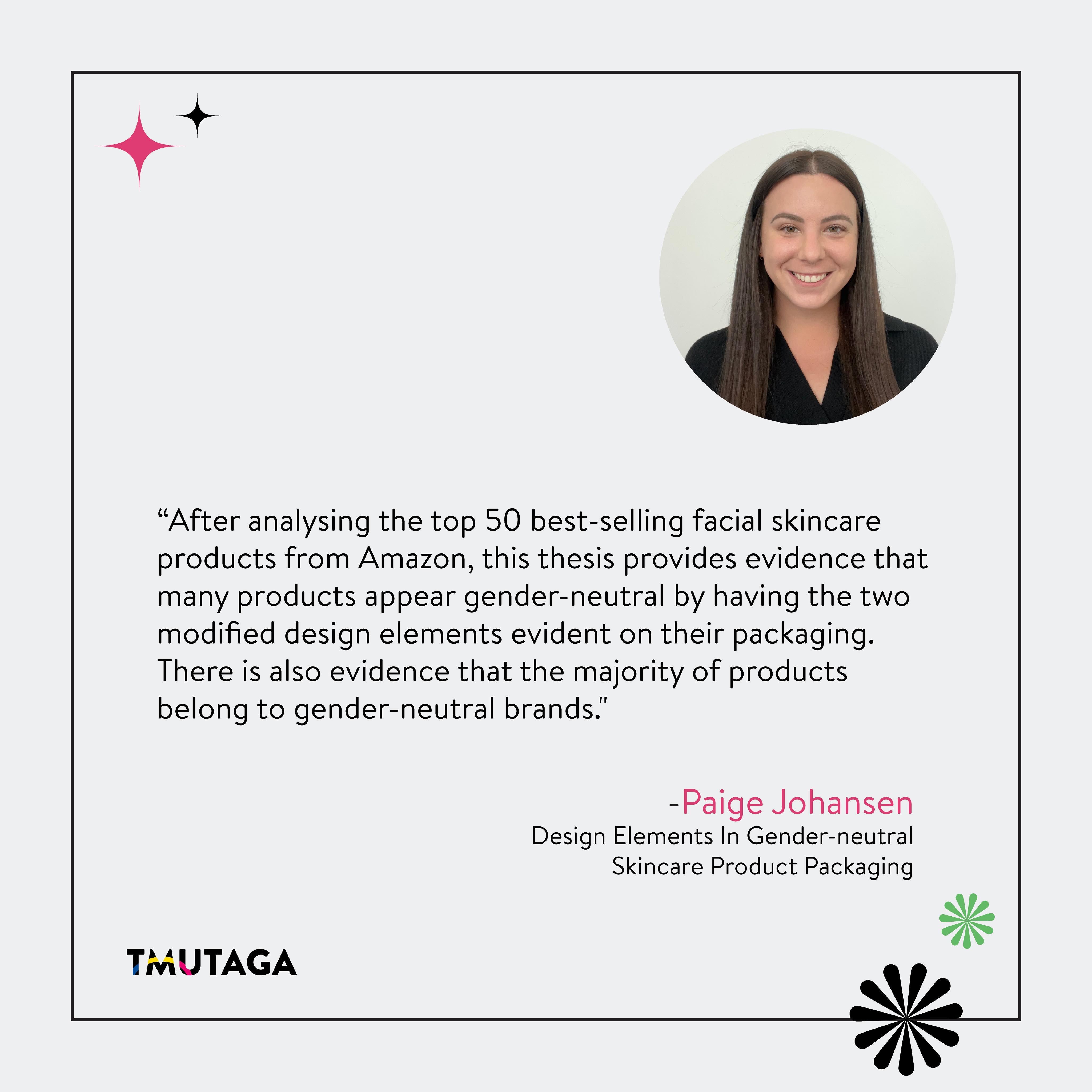 Design Elements in Gender-neutral Skincare Product Packaging.
By Paige Johansen
🦋✨
Visit our website to listen to the audio version of Paige Johansen's thesis!