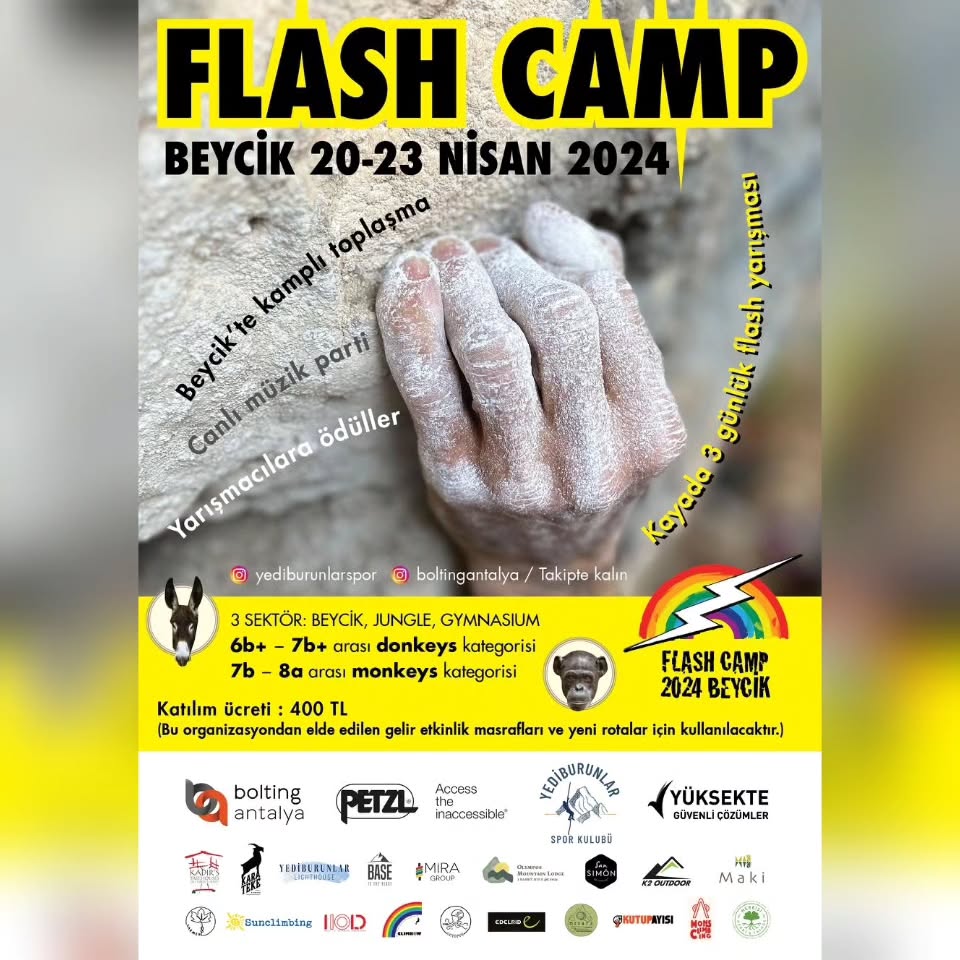 Bomba gibi bir haberle karşınızdayız.
FLASH CAMP 2024 FESTİVALİ
Flash Camp 2024 Festivali, Beycik’teki yeni tırmanış bölgelerini tırmanıcılarla eğlendirerek buluşturmak amacıyla 20-23 Nisan 2024 günleri arasında düzenlenecektir. Kar amacı gütmeden boltlamaya destek yaratmayı hedeflediğimiz bu festivalde, ister tırmanın ister yarışın ister sadece izleyin isterseniz de sadece kampta ve Beycik’in doğal ortamında keyif yapın.
PROGRAM
19 Nisan 2024: Kamp açılışı ve Kayıt
20 Nisan 2024: Donkeys 1. Tur / Beycik (Yarışmacı sayısına göre planlanacak. 22 Nisan’da Gymnasium’a kayabilir.)
21 Nisan 2024: Donkeys 2. Tur / Jungle
Monkeys 1. Tur / Jungle
22 Nisan 2024: Monkeys Gymnasium 2. Tur (Donkeys’in 2. Turu da bu tarihe kayabilir.)
Ödülleşme / Pupalive ve belki Yavru (Canlı Müzik), Parti
23 Nisan 2024: Tırmanış veya şelale
24 Nisan 2024: Kamp kapanışı
Program ve etkinlik planında hava durumuna ve katılımcı sayısına bağlı değişiklikler olabilir!
DUYURULAR ve TOPOLAR
Jungle ve Gymnasium sektörlerinin topoları, çok yakında Bolting Antalya’nın internet sitesinde (www.boltingantalya.com) ve Instagram (@boltingantalya) hesabında...
Etkinlikle ilgili tüm duyuru ve gelişmeleri, Bolting Antalya (@boltingantalya) ve Yediburunlar Spor Kulübü’nün (@yediburunlarspor) Instagram sayfalarından takip edebilirsiniz.
Detaylar yorumlarda...