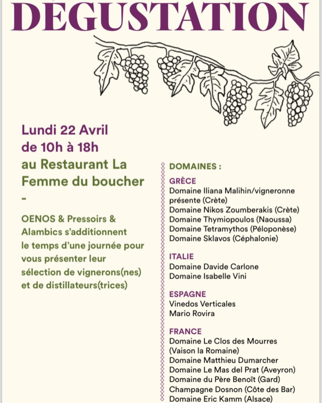 Lundi 22 Avril
de 10h à 18h
au Restaurant La Femme du boucher -
OENOS & Pressoirs & Alambics s’additionnent
le temps d’une journée pour vous présenter leur sélection de vignerons(nes) et de distillateurs(trices)
DOMAINES :
GRÈCE
Domaine Iliana Malihin/vigneronne présente (Crète)
Domaine Nikos Zoumberakis (Crète) Domaine Thymiopoulos (Naoussa) Domaine Tetramythos (Péloponèse) Domaine Sklavos (Céphalonie)
ITALIE
Domaine Davide Carlone Domaine Isabelle Vini
ESPAGNE
Vinedos Verticales Mario Rovira
FRANCE
Domaine Le Clos des Mourres (Vaison la Romaine)
Domaine Matthieu Dumarcher Domaine Le Mas del Prat (Aveyron) Domaine du Père Benoît (Gard) Champagne Dosnon (Côte des Bar) Domaine Eric Kamm (Alsace)
DISTILLERIES :
Le Chant du Cygne* L’Eau des Vivants*
La Muse du Verger* (Eaux de Vie de Fruits) Cœur de Cuivre* L’Atelier du Bouilleur* La Piautre* (Whiskies) La Plaine
Monoblanko (Rhums et Rhums Arrangés)
Les Tontons Flingueurs (Rhums)
* Distilleries signataires du Manifeste des Gnôles Naturelle
PAUSE DÉJEUNER
Restauration possible sur place. Réservation impérative auprès du restaurant.
CONTACT & INSCRIPTION :
Inscription pour la dégustation :
OENOS
Thierry Bernard : 06 12 26 20 95 M : les4saisonsduvin@gmail.com
PRESSOIRS ET ALAMBICS
François Vimont : 06 86 48 21 29 M : francois.vimont@gmail.co @kammeric @coeurdecuivre @francoisvimont @leaudesvivants @closdesmourres @lamuseduverger @lapiautre @champagnedosnon