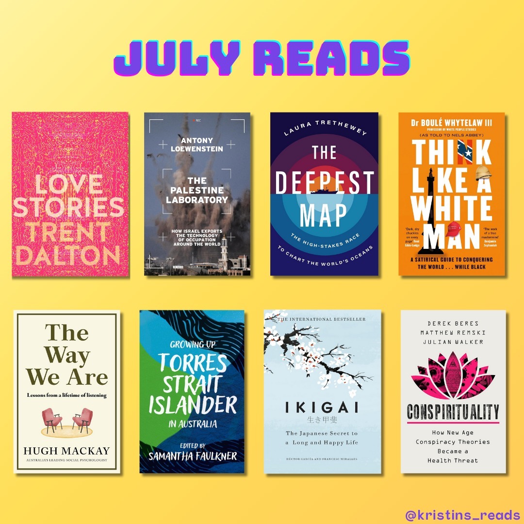 July reads šš
š©· Love Stories by Trent Dalton captures love in all its forms, told through real stories from Australians.
šµšø The Palestine Laboratory by Anthony Loewenstein investigates how Israelās use of Palestine as a testing ground for military and surveillance technologies impacts global practices.
š The Deepest Map by Laura Trethewey explores efforts to chart the oceanās deepest regions, revealing mysteries of the underwater world.
š¤ Think Like A White Man by BoulĆ© Whytelaw (III) and Nels Abbey provides a satirical guide to understanding power in a white-dominated society.
šļø The Way We Are by Hugh Mackay examines modern Australiaās psyche, focusing on how people live and connect.
šļø Growing Up Torres Strait Islander, edited by Samantha Faulkner, shares personal stories from Torres Strait Islanders, reflecting their cultural heritage and challenges.
šø Ikigai by Hector Garcia and Francesc Miralles explores the Japanese concept of Ikigai, a key to a long and meaningful life.
šŖ· Conspirituality by Julian Walker, Derek Beres, and Matthew Remski critically examines how wellness culture and conspiracy theories intersect, posing public health risks.
𤱠Mothering Heights by Rachael Mogan McIntosh is a humorous and heartfelt memoir about motherhood.
ā The Subtle Art of Not Giving a F*ck by Mark Manson offers a straightforward guide to focusing on what truly matters.
š„ Suddenly Single at Sixty by Jo Peck is an uplifting account of navigating life and love after a long-term relationship ends.
š§” 100 Ways To Change Your Life by Liz Moody provides practical tips for improving health, happiness, and fulfillment.
𩵠We Are the Luckiest by Laura McKowen is a memoir about finding hope and healing in sobriety.
šŗšø American on Purpose by Craig Ferguson humorously details his journey from Scotland to becoming an American citizen and comedian.
š Atomic Habits by James Clear explores how small habits can lead to significant and lasting change.