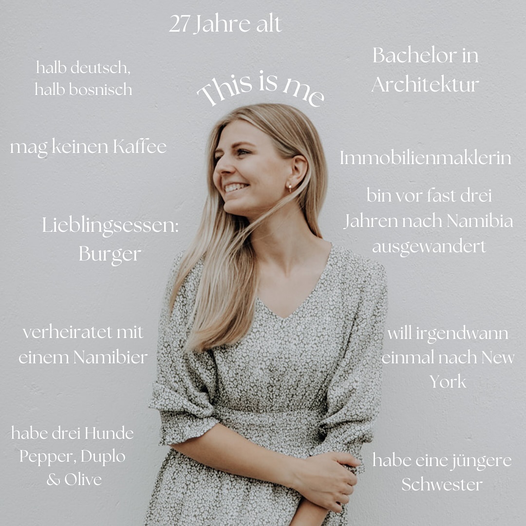 Hello, this is me!
Ich dachte ich stelle mich noch einmal vor, weil jeden Tag neue Gesichter dazu kommen und mich wahrscheinlich gar nicht kennen 😅🥰
Und wer bist du? Ich interessiere mich ja immer total wer ihr seid und wie ihr hier gelandet seid 🤗🥰
🇬🇧 Hello, this is me!
I thought I need to introduce myself because there is new people joining here every day! 😅🥰
First slide:
- I’m 27 years old
- half German/half Bosnian
- married to a Namibian
- got a Bachelors degree in Architecture 🏛️
- don’t like coffee
- favourite food: Burger 🍔
- moved almost three years ago to Namibia 🇳🇦
- got a younger sister
- would like to travel to New York one day
- I’ve got three dogs: Pepper, Duplo and Olive
Second slide:
- we swiped right on tinder in the beginning of 2018 💞
- he is born and raised in Namibia
- we speak English to one another
- 5 months after the first message I went to visit him for the first time ✈️
- we “only” visited each other 10 times before I moved abroad 📦
- currently our biggest dream is to open a Lodge 🦒🦓
- he tells the (un)funniest dad jokes in the world which we still laugh about days later 😂
Third slide:
- landed in Namibia for the first time on 11th January 2018
- I love the happiness that the people give off ☀️
- love the ocean 🌊
- favourite place in Namibia: Damaraland & Spitzkoppe
- I never want to leave again 💞
- we live to go camping, the sunsets and the stars are out of this world 🌍
- there is nothing better than a Namibian sunrise or sunset! 🌅
- a savanna for sundowner is a must 😅🍹
And now tell me more about you! Who are you and how did you end up here? 🤗🥰