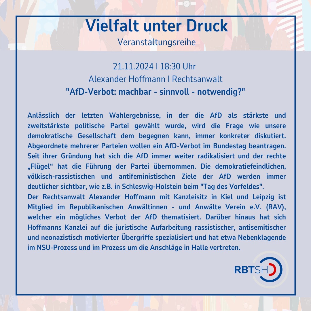 Wir haben noch mehr für euch!
Zusätzlich zu den Veranstaltungen zu denen wir euch schon im Save the Date eingeladen haben, haben wir noch diese Veranstaltung für euch:
Alexander Hoffmann, wird bei diesem Diskussionsabend einen Input über die denkbaren Verbotsmöglichkeiten auf Landes- wie auf Bundesebene, sowie zu Positionen der AfD und den Erfolgsaussichten eines Verbotsantrages geben.
Daran wird sich eine Diskussionsrunde anschließen, in der wir sowohl der Frage nach den Konsequenzen eines AfD-Verbots als auch nach einem angemessenen Umgang mit einer derart menschenfeindlichen Partei nachgehen wollen.
Die Veranstaltung findet digital statt und die Anmeldung erfolgt per Mail unter info@rbt-sh.de
#Veranstaltung #VeranstaltungsReihe #Demokratie #Online #SchleswigHolstein
Die Veranstalter:innen behalten sich vor, von ihrem Hausrecht Gebrauch zu machen und Personen, die rechtsextremen Parteien oder Organisationen angehören oder der rechtsextremen Szene zuzuordnen sind, den Zutritt zur Veranstaltung zu verwehren oder von dieser auszuschließen. Das Gleiche gilt für Personen, die bereits in der Vergangenheit durch nationalistische, verschwörungsideologische, rassistische, antisemitische, antifeministische oder sonstige menschenverachtende Äußerungen in Erscheinung getreten sind oder Parteien oder Organisationen angehören, die durch solche Äußerungen in Erscheinung getreten sind.