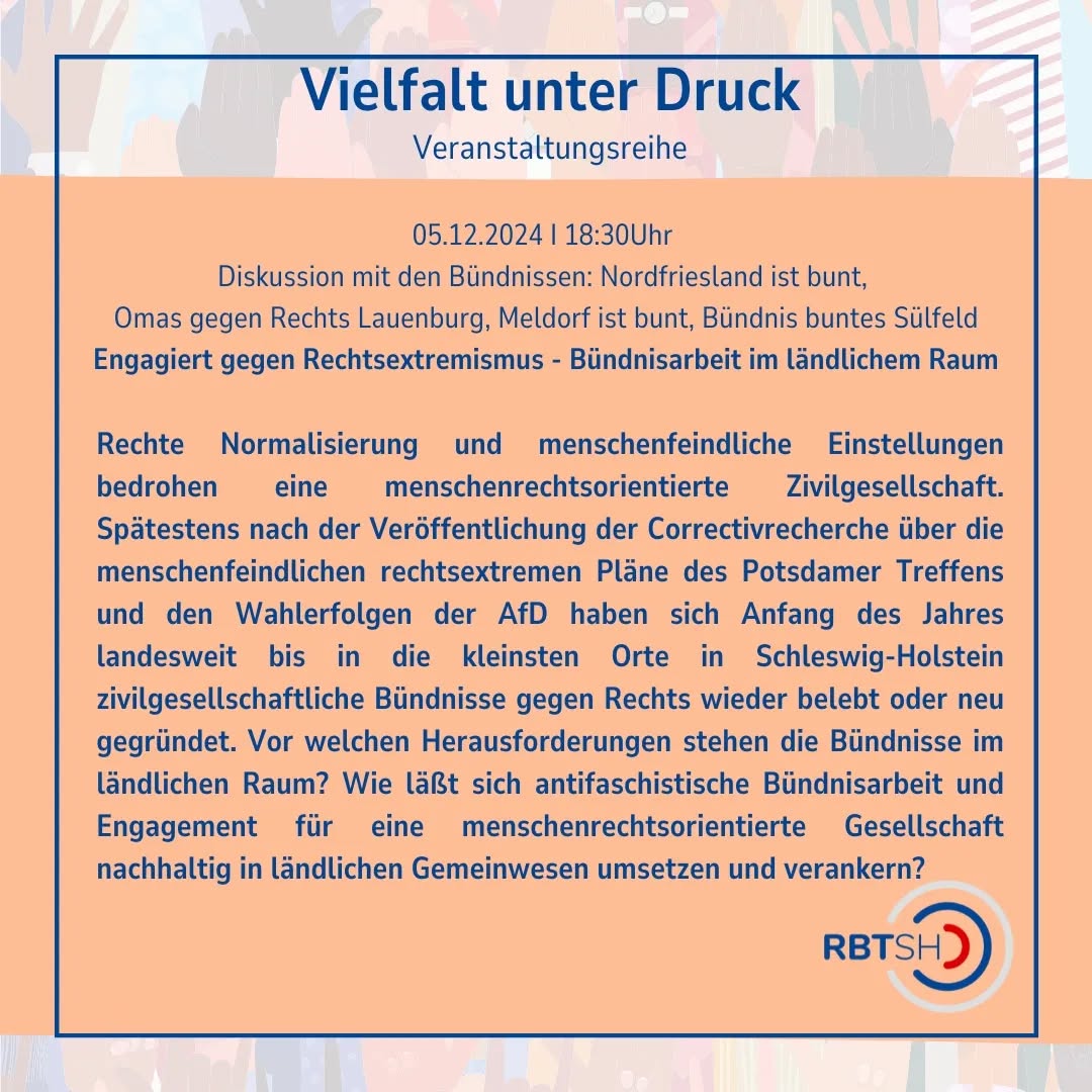 Veranstaltungseinladung!
05.12.2025: Engagiert gegen Rechtsextremismus - Bündnisarbeit im ländlichem Raum.
Diskussion mit den Bündnissen: Nordfriesland ist bunt, Omas gegen Rechts Lauenburg, Meldorf ist bunt und Bündnis buntes Sülfeld
Moderation: Laura Villwock (RBT Kiel)
Wir freuen uns auf einen spannenden Abend gemeinsam mit @nordfriesland_ist_bunt, @meldorf.ist.bunt, @omasgegenrechts und Bündnis buntes Sülfeld.
Die Veranstaltung findet via Zoom statt.
Anmeldung unter info@rbt-sh.de
#Veranstaltung #Veranstaltungsreihe #Demokratie #online #SchleswigHolstein
Die Veranstaltenden behalten sich vor, von ihrem Hausrecht Gebrauch zu machen und Personen, die rechtsextremen Parteien oder Organisationen angehören oder der rechtsextremen Szene zuzuordnen sind, den Zutritt zur Veranstaltung zu verwehren oder von dieser auszuschließen. Das Gleiche gilt für Personen, die bereits in der Vergangenheit durch nationalistische, verschwörungsideologische, rassistische, antisemitische, antifeministische oder sonstige menschenverachtende Äußerungen in Erscheinung getreten sind oder Parteien oder Organisationen angehören, die durch solche Äußerungen in Erscheinung getreten sind.