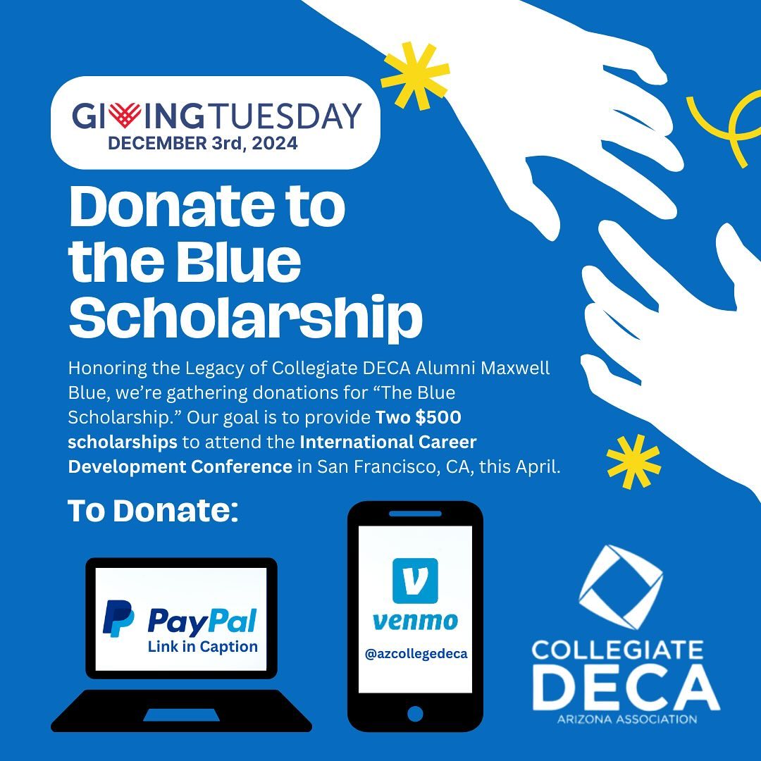 December 3rd is Giving Tuesday, and on this day we honor the legacy of Collegiate DECA Alumni Maxwell Blue and are gathering donations for “The Blue Scholarship.” Our goal is to provide two $500 scholarships, allowing university students to attend the International Career Development Conference in San Francisco, CA. Please join us in helping upcoming future entrepreneurs by donating on PayPal or Venmo. PayPal: https://www.azcdeca.org/sponsor Venmo: @azcollegedeca Please include your email address in the memo to receive a receipt.
