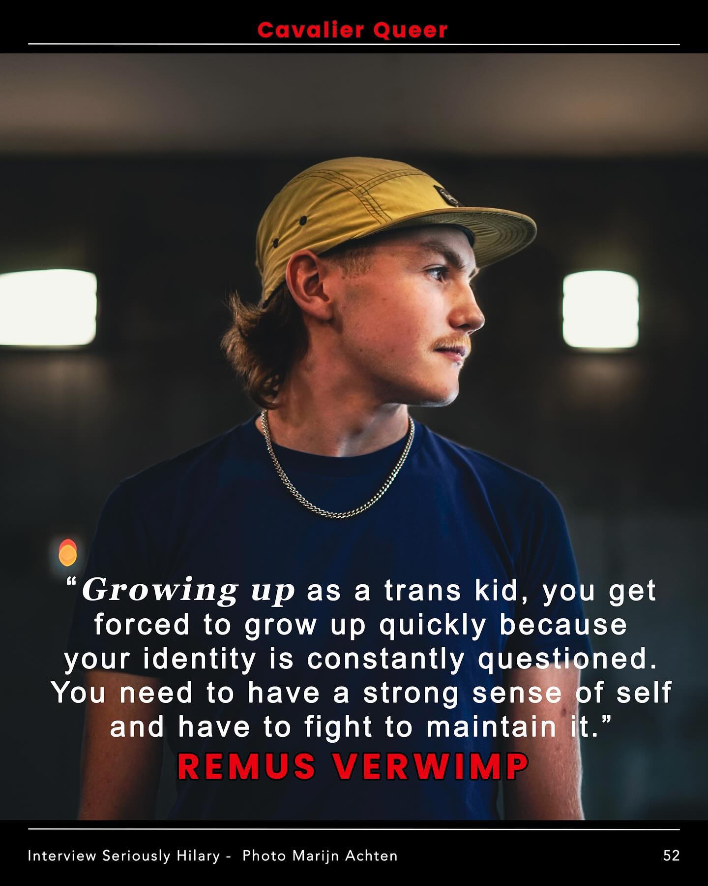 Nr 52: @r.r.remus (hij/die - trans-queer) woordvoerder bij @wel.jong
“Growing up as a trans kid, you get forced to grow up quickly because your identity is constantly questioned. You need to have a strong sense of self and have to fight to maintain it. Most people my age don’t need to defend their identity or deal with the burden of being asked about certain topics. They certainly haven’t even thought about having kids, I’ve been getting questions about my reproductive situation since I was 11.”
Lees het volledige interview op www.cavalierqueer.com
Tekst: @hilaryseriously
Foto: @marijn8en
#weljong #woordvoerder #remusverwimp #trans #queer #loveislove #labels #seriouslyhilary #cavalierqueer #marijnachten