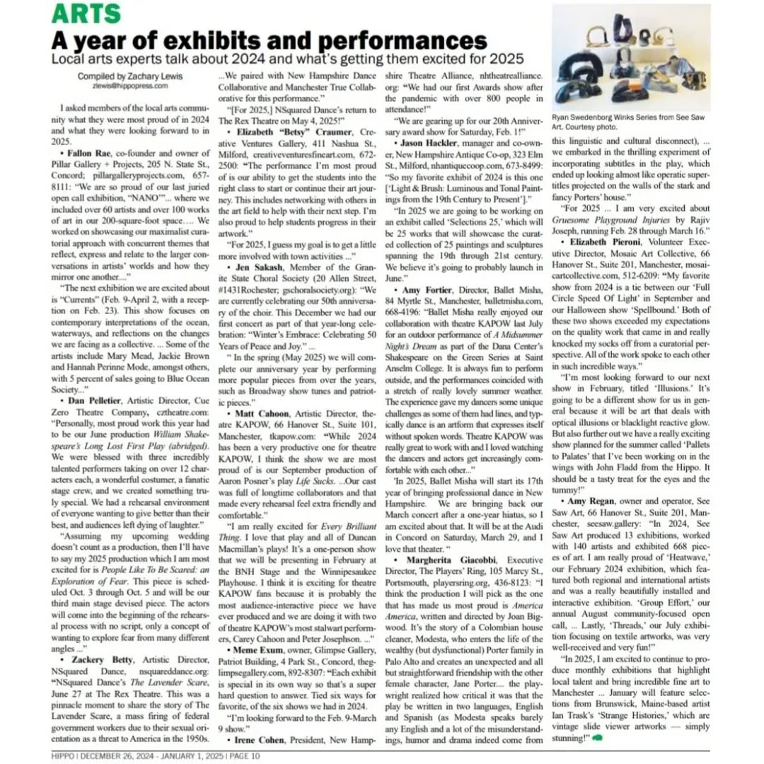 Thank you @thehippo_nh for featuring PILLAR in the Arts In Review
This year has been incredible and so much to fit into one page for all gallery owners and creators in New Hampshire!
PILLAR is excited to be that for the community. A point where people can be excited to showcase their hardwork and feel honored we understand their vision.
We are so proud of all the shows we have done and our first artist residency with @tracyhayesart and
You can find all of this on our link in the bio to read what we have done. We will be updating our website with the next few months of shows!
Article Excerpt-
Compiled by Zachary Lewis
"I asked members of the local arts commu-
nity what they were most proud of in 2024
and what they were looking forward to in
2025.
Fallon Rae, co-founder and owner of
Pillar Gallery + Projects, 205 N. State St.,
Concord; pillargalleryprojects.com, 657-
8111:
“We are so proud of our last juried
open call exhibition, “NANO’”... where we
included over 60 artists and over 100 works
of art in our 200-square-foot space…. We
worked on showcasing our maximalist cura-
torial approach with concurrent themes that
reflect, express and relate to the larger con-
versations in artists’ worlds and how they
mirror one another....”
“The next exhibition we are excited about
is “Currents” (Feb. 9-April 2, with a recep-
tion on Feb. 23). This show focuses on
contemporary interpretations of the ocean,
waterways, and reflections on the changes
we are facing as a collective. ... Some of the
artists include Mary Mead, Jackie Brown
and Hannah Perinne Mode, amongst others,
with 5 percent of sales going to Blue Ocean
Society...”
______
#yearinreview #curator #hippopress #newenglandart #exhibitionnews #artnews #artangle