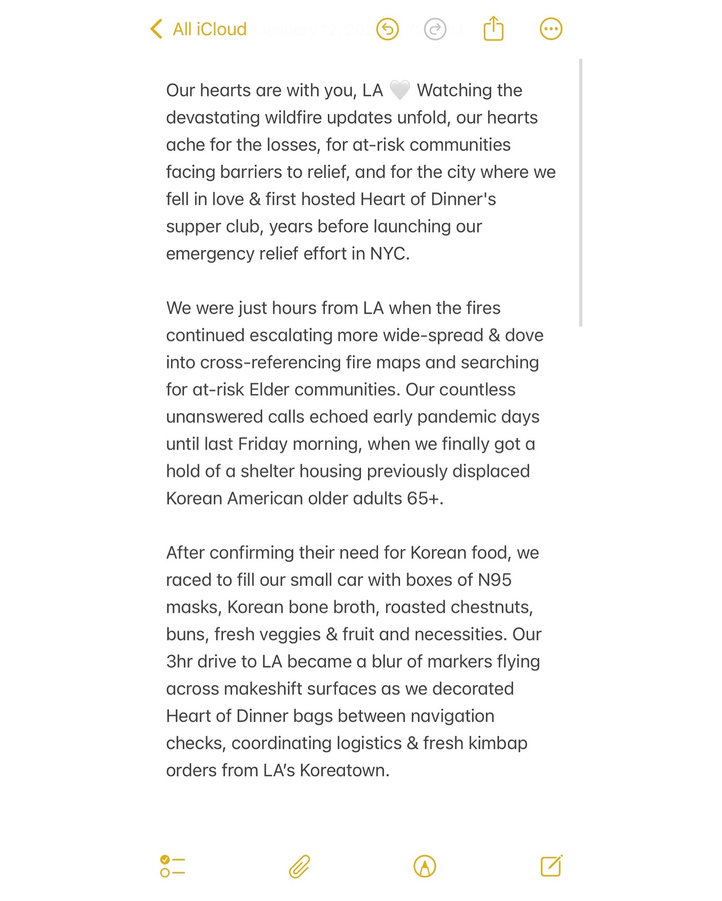 Our hearts are with you, LA 🤍
Watching the devastating wildfire updates unfold, our hearts ache for the losses, for at-risk communities facing barriers to relief, and for the city where we fell in love & first hosted Heart of Dinner’s supper club, years before launching our emergency relief effort in NYC.
We were just hours from LA when the fires continued escalating more wide-spread & dove into cross-referencing fire maps and searching for at-risk Elder communities. Our countless unanswered calls echoed early pandemic days until last Friday morning, when we finally got a hold of a shelter housing previously displaced Korean American older adults 65+.
After confirming their need for Korean food, we raced to fill our small car with boxes of N95 masks, Korean bone broth, roasted chestnuts, buns, fresh veggies & fruit and necessities. Our 3hr drive to LA became a blur of markers flying across makeshift surfaces as we decorated Heart of Dinner bags between navigation checks, coordinating logistics & fresh kimbap orders from LA’s Koreatown.
Our utmost gratitude to LA friends @christina_gdfht @caleb___lin who opened their doors to @goodfight with less than 2 hours’ notice to host @heartofdinner’s first emergency relief pop-up beyond NYC. Side by side, we rushed to handwrite Korean notes and build care packages, their seasoned experience from previous crisis relief efforts helping to speed everything up. At the shelter, an Elder greeted our home delivery. Through gestures and translated words, his eyes lit up and smiled ear-to-ear reading our notes of love—deeply moved that strangers would bring such personal touches during crisis.
As we carefully direct our limited resources during the fires, we encourage supporting the many incredible organizations providing crucial wildfire relief. For those interested in our emergency response in LA, we’re seeking:
(Swipe through images 1-3 to read the full caption)