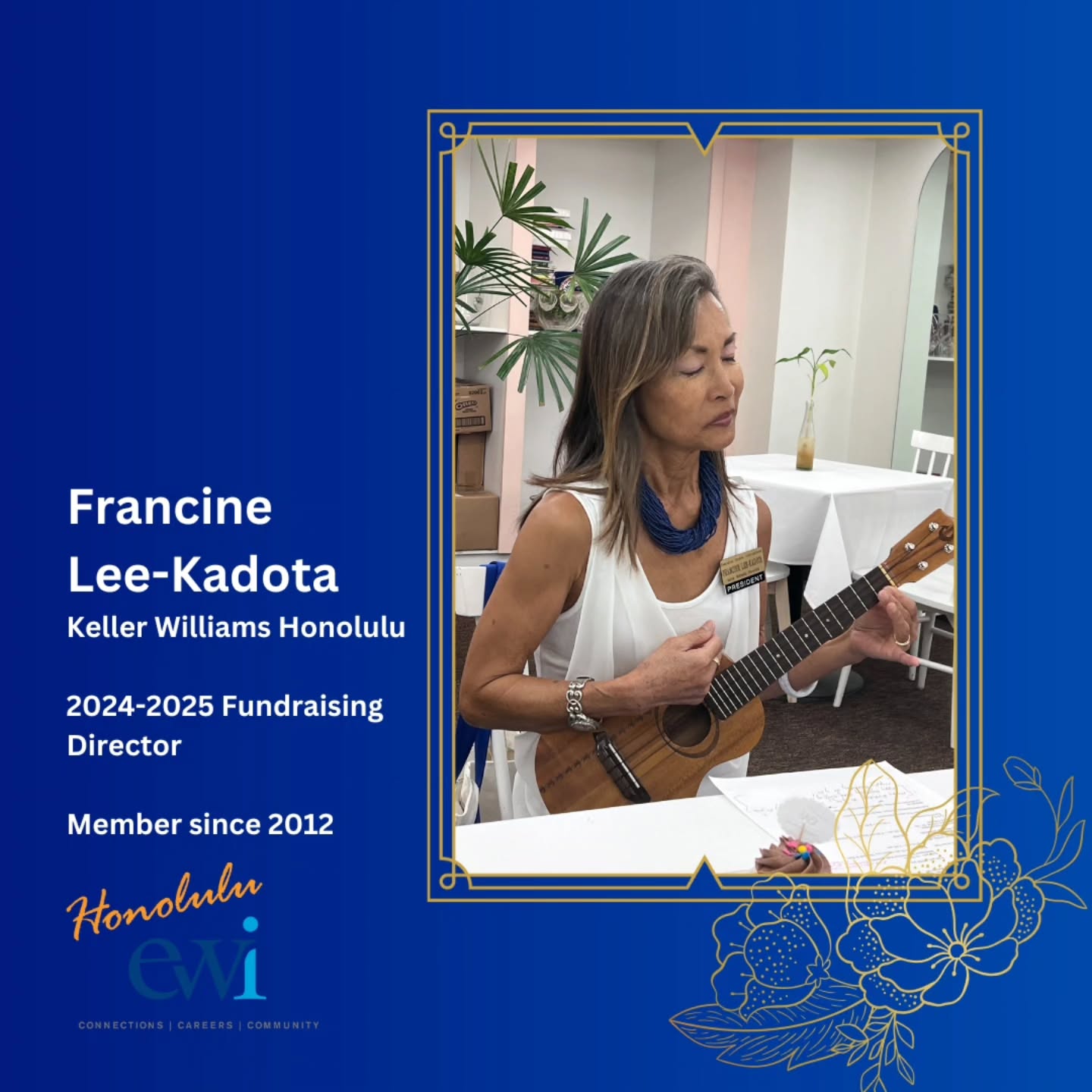 Meet our Fundraising Director Francine Lee-Kadota!
Francine is our Immediate Past-President, and in her 12 years of membership, has held every board and director position except one. Francine epitomizes passion and commitment to EWI!
In her own words, the one word description that she exemplifies is “trustworthy”. Francine is successful because she has earned the trust of her clients. She is also dedicated, tenacious, and loyal.
She loves the ocean, surfing, and playing the ukulele.
Her advice to newcomers, “be involved…set a goal to become a Board Member”. The adage is true, ….”You only get back what you put into it... but it does come back gift-wrapped.” So give yourself the “gift” of involvement!... the rewards are great!
Aloha Francine!
#executivewomeninternational
#ewihonoluluchapter