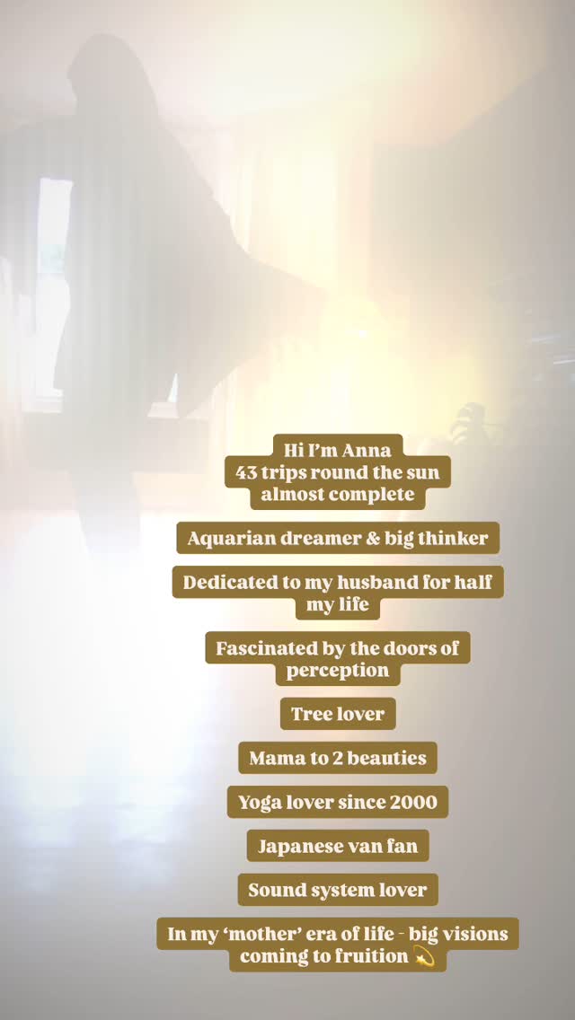 Hi 👋
I’m Anna
I appreciate you being here 🤍
As I approach my 43rd trip round the sun this weekend...
Here are a few things you may not know about me...
💫Aquarius dreamer and big thinker - here to try to do some good as we step into the Age of Aquarius - on a planet where healing and collaboration are so needed.
💫Dedicated to my husband for half my life.
💫I’m fascInated by the doors of perception and how we perceive the world through our unique filter of experience + how we can shift that filter to embody our potential.
💫Mama to 2 exquisite children - the greatest honour of my life.
💫Tree lover
💫Yoga Lover since 2000. As soon as I tried yoga I knew it would be a big part of my life…I was stiff and it was hard..but it felt so familiar, like home...I just knew it would be my path in some form...
💫Japanese van fan - I have been aiming to manifest an Alphard for a few years - this year it happened - I’m a very proud van mum - often to be found scrubbing my van!
💫Sound system lover - there is nothing like the deep, immersive, primal vibration of an incredible sound system - when I discovered the music element of breathwork I was in heaven.
💫In my ‘mother’ archetype era - feeling a deep call to create the bigger visions and taking steps each day to reach them. Midlife has been a reminder to me that we are not invincible - let’s do this (from a resourced and sustainable place!) 💫
Big Love
X