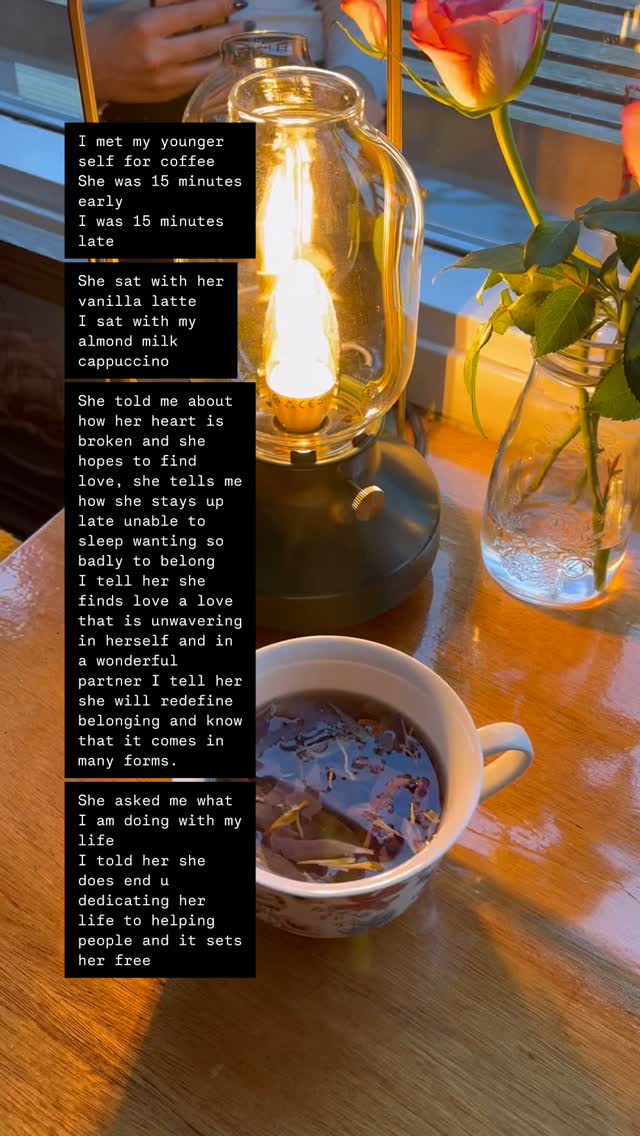 I met my younger self for coffee
She was 15 minutes early
I was 15 minutes late
She sat with her vanilla latte
I sat with my almond mild cappuccino
She told me about how her heart is broken and she hopes to find love, she tells me how she stays up late unable to sleep wanting so badly to belong
I tell her she finds love a love that is unwavering in herself and in a wonderful partner I tell her she will redefine belonging and know that it comes in many forms.
She asked me what I am doing with my life
I told her she does end u dedicating her life to helping people and it sets her free
She asked if the pain goes away
I tell her we learn how to build a relationship with pain that doesn’t scare us anymore and yes it goes away and returns like the waves of life
She tell she she never feels good enough
You tell her enough is not a goal to achieve
She told me she has dreams to see the whole world
I told her she sees so much of it an din the process finds herself
I gave her a hug and told her life will surprise you in more ways than she will ever know but trust it will all work out
She thanked me and carried on with her daydreaming