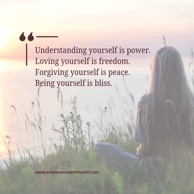 Understanding yourself is power. Loving yourself is freedom. Forgiving yourself is peace. Being yourself is bliss.
The journey of self-discovery leads to a more empowered, liberated, peaceful and joyful life.
.
www.empoweredwithspirit.com