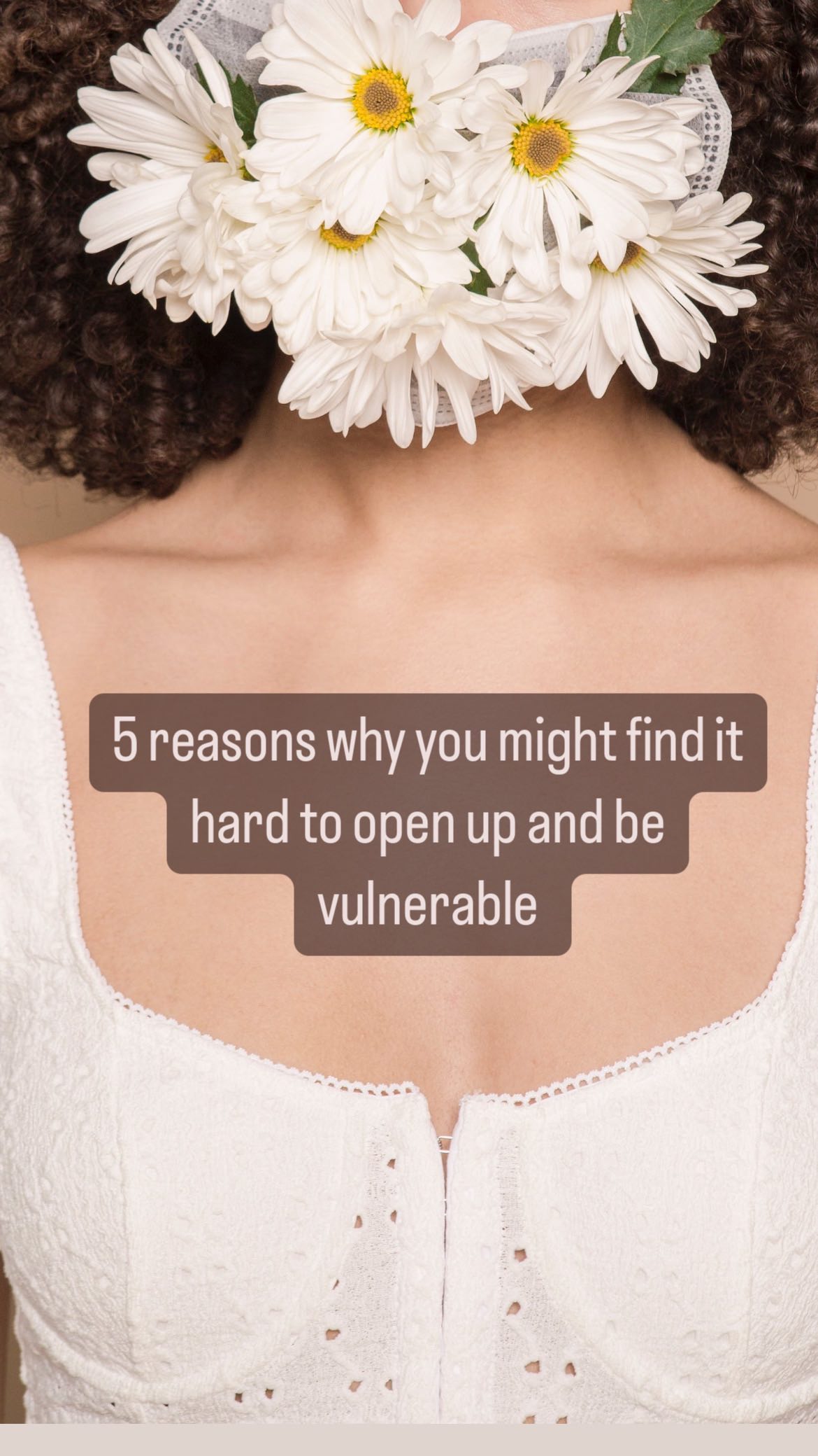 Why Vulnerability Can Be Challenging
Opening our hearts and being vulnerable can be powerful and life changing, yet it’s not always easy. Here’s why:
1. Fear of Judgment: We worry about being judged or rejected when we show our true selves.
2. Past Wounds: Previous hurts can create emotional barriers and we may be worried that we will be let down again.
3. Self-Doubt: We underestimate our thoughts and feelings and wonder if they are valid.
4. Pursuit of Perfection: We fear exposing imperfections and coming across as ‘damaged’.
5. Lack of Safe Spaces: Unsupportive environments hinder vulnerability.
6. Coping Habits: We may hide emotions as a way to feel safe as we are not quite ready to process these emotions.
7. Fear of Rejection: Expressing needs or feelings can very easily trigger this fear.
Remember, vulnerability is courageous, and it leads to deeper connections and self-discovery. Take small steps, seek supportive people, and be compassionate with yourself.