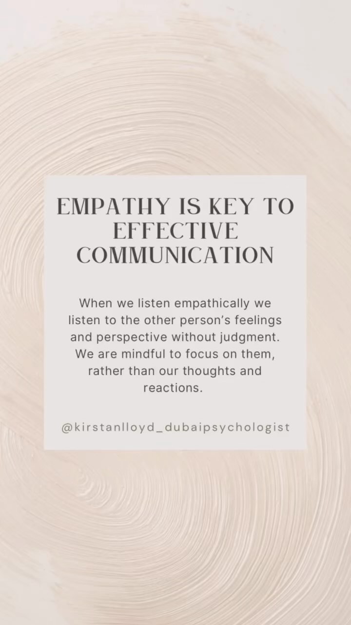 Empathy is key to effective communication.
When we listen empathically we listen to the other person’s feelings and perspective without judgment. We are mindful to focus on them, rather than our thoughts and reactions.
Here are some phrases you can use to show empathy:
1. “I can imagine you are feeling… Is that your feeling?”
2. “I can understand why you would feel that way.”
3. “That must have been really difficult for you.”
4. “Thank you for sharing your experience with me. I’m sorry you had to go through that.”
5. “I’m sorry that happened to you. It’s not fair.”
#DubaiPsychologist #Psychotherapy #Psychology #Therapist #PlayTherapy #TeenTherapy #AdultTherapy #FamilyTherapy #CouplesCounselling #SkillsDevelopment #EmotionalWellBeing #RelationshipSkills #MentalHealth #EffectiveCommunication #ListenAndLearn #BuildConnections #CommunicationSkills #CommunicationIsKey #HealthyRelationships #ResolveConflicts #Empathy #ActiveListening #NonverbalCommunication #OpenCommunication #EffectiveListening #CommunicationMatters #CommunicationGoals