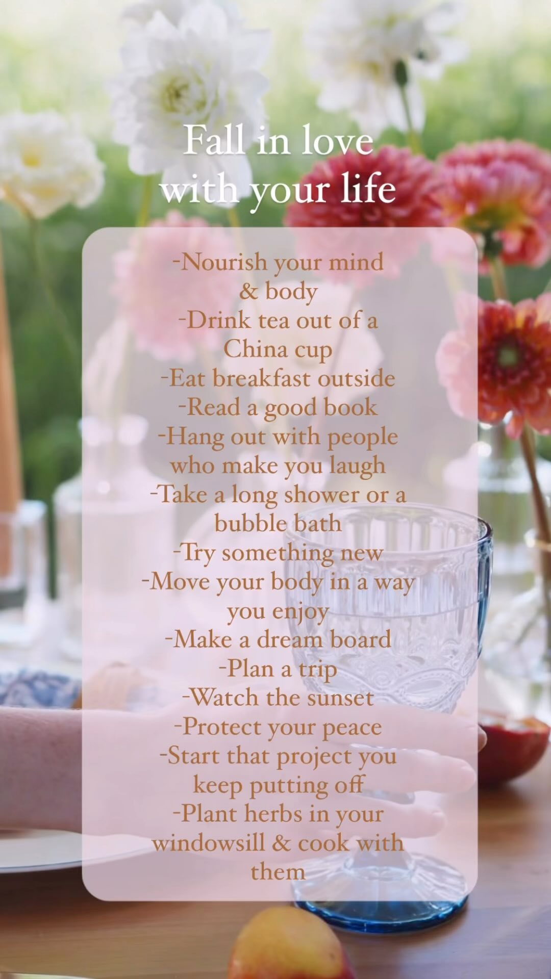 Fall in love with your life. Here are just some random ideas:
-Nourish your mind & body: Eat more of what makes you feel good & less of what makes you feel bad. Eat the rainbow & eat seasonally. Regulate your nervous system. Nourish your mind with gratitude, journaling, affirmations, mantras, rewiring your thoughts, & anything else you feel is right for you personally.
-Drink tea out of a China cup- because why not!? You don’t have to use China on special occasions. Use China every day if you want to! Every day is a gift.
-Eat breakfast outside: Eat breakfast intentionally without your phone. Watch the sky, listen to the birds, chew more than you’re used to.
-Read a good book: What’s a good series you could start? Who’s your favorite author? What topics do you want to learn more about? Cuddle up in a hammock & read, cuddle up with a blanket on the couch & read, or take a bubble bath & read. Sip on some tea or eat some chocolate while you read.
-Hang out with people who make you laugh: Avoid/limit the people who make you feel worse. How do you feel after hanging out? Do you feel uplifted, excited, & feel like a better person afterwards? Hang out more with those people.
-Take a long shower or a bubble bath: Add Epsom salt, light a candle, grab that book, &/or listen to calming music.
-Try something new: Do you want to try a Pilates class? Weight lifting? Cooking? Dancing? Pottery? Wood working? What’s something you’ve been wanting to try?
-Move your body in a way you enjoy: If you hate your workout schedule change it. Try a group fitness class, exercise outdoors, get a gym membership unless you hate the gym then start exercising at home. Dance, jog, walk, do yoga- whatever makes you happy. When you find something that makes you happy, hang on to it!
-Make a dream board: We live in a day where we don’t really have many magazines or newspapers lying around, but you can get on the Canva app and make a dream board then print it out! Visualize those dreams every day, envision the person you want to be & start becoming that person.
More in comments 👇🏻