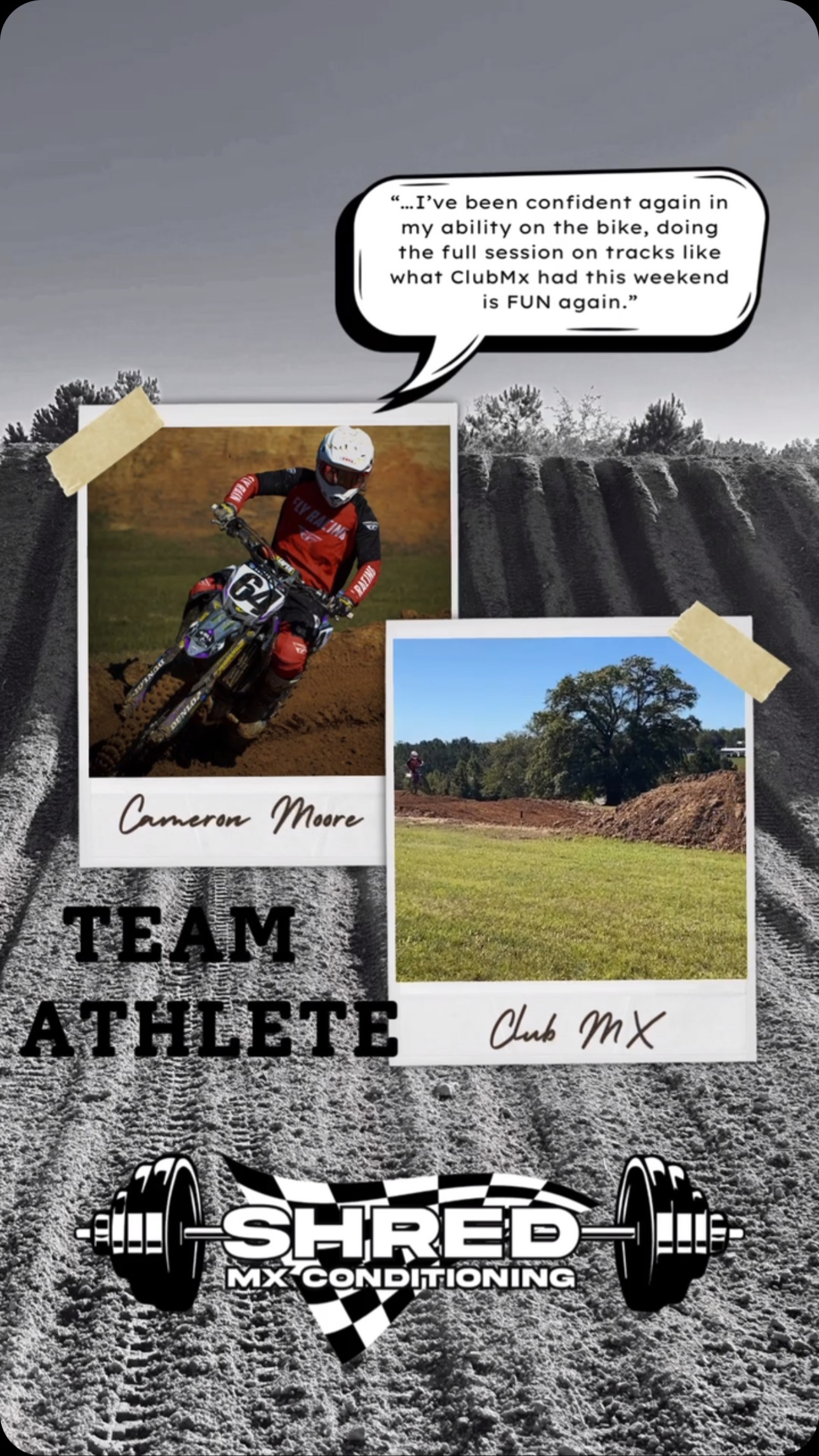 Team Athlete Spotlight:
Cameron Moore #64
@6tfour
“So for me starting Shred Mx Conditioning has been pretty huge, being someone who’s always been in decent to great shape I had thought coming back from injury would be nothing short of a breeze.. and I was wrong; only being able to do 3-4 laps at a time with none of them being near a pace I respected, while struggling to put myself where I needed to be on the motorcycle for efficiency was frustrating.. after only a short 2 months of Ashlee’s program (that I never wanted to commit to previously) I’ve not only enjoyed the workouts but I’ve been confident again in my ability on the bike, doing the full session on tracks like what ClubMx had this weekend is FUN again. That confidence and fun has flowed over into other parts of life too, getting out of bed is easier, sleeping is better, every workout is easier than the last, workdays feel shortened, there’s really not much to complain about!!”