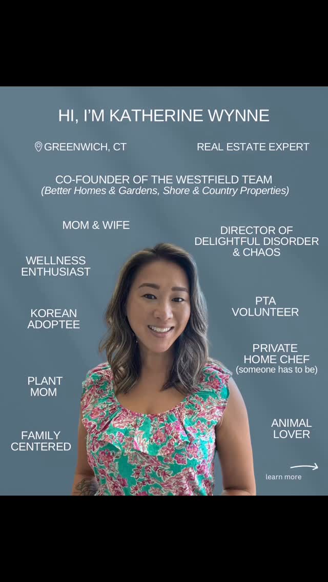 🌟 HI, I’M KATHERINE WYNNE! 🌟
📍 Greenwich, CT | Real Estate Expert
🏡 Co-Founder of The Westfield Team
(Better Homes & Gardens, Shore & Country Properties)
With 15 years in real estate—11 of those specializing in residential—I'm passionate about helping clients navigate the Fairfield County market with confidence and clarity. I bring a full-service approach to every transaction, offering expert staging, photography, project analysis, and strong negotiation skills sharpened through my commercial background.
But real estate is just one part of my story…
💁🏻♀️ I’m also:
▪️ Mom & Wife
▪️ Korean Adoptee
▪️ PTA Volunteer
▪️ Private Home Chef (because someone has to be 🍳)
▪️ Plant Mom 🌿
▪️ Director of Delightful Disorder & Chaos 😅
▪️ Wellness Enthusiast
▪️ Animal Lover
▪️ Family-Centered
▪️ Audiobook junkie & podcast fan 🎧
▪️ Proud multitasker with 40+ plants and a full calendar
When I’m not helping buyers and sellers, you’ll find me running around with my kids, cooking Korean food, working in my husband’s family business, or sneaking in walks and workouts.
✨ I love what I do—and who I do it for. Whether you're buying, selling, investing, or just exploring your options, I’m here to help.
Let’s connect! 💬 #GreenwichRealtor #FairfieldCountyLiving #MomLife #RealtorLife #RealEstateExpert #KoreanAdoptee #Multitasker #WestfieldTeam
