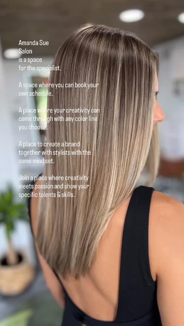Amanda Sue
Salon
is a space
for the specialist.
A space where you can book your own schedule.
A place where your creativity can come through with any color line you choose.
A place to create a brand together with stylists with the same mind set.
Join a place where creativity meets passion and show your specific talents & skills.
#blondespecialists #balayagespecialist #extensionspecialist #salon #teamsalon #education