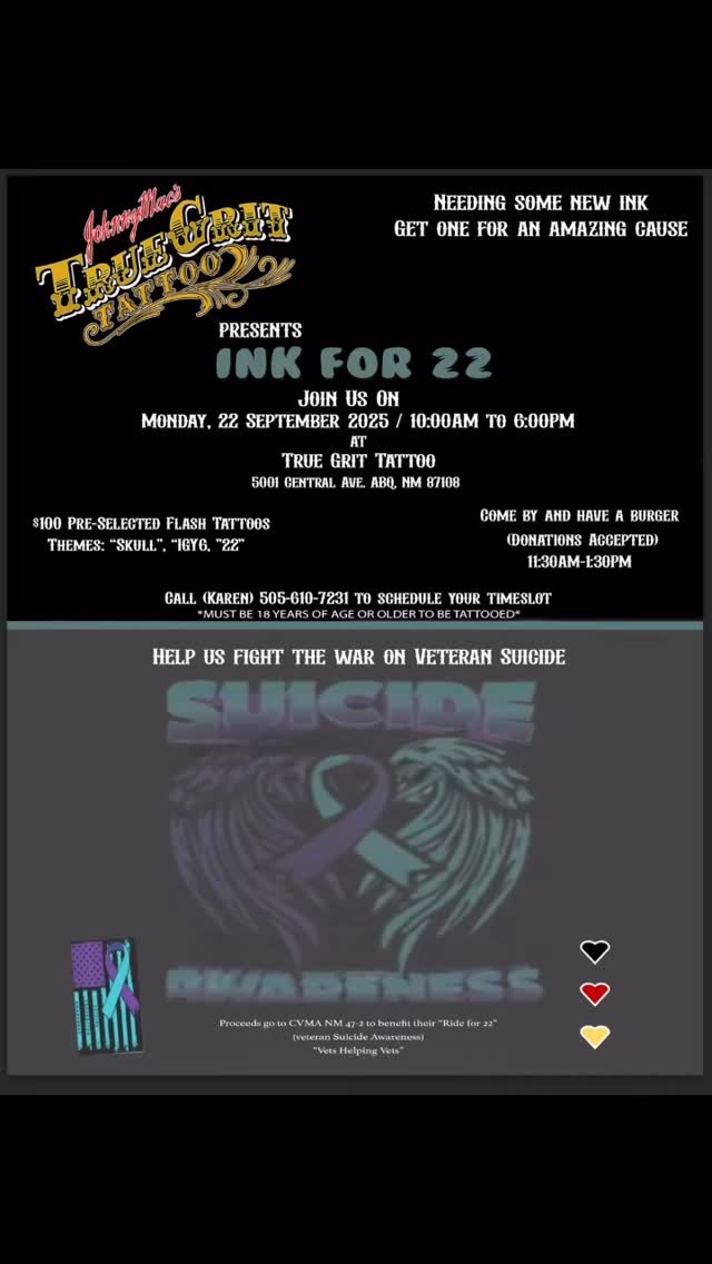 š Join Us for a Cause That Matters! š
Get some new ink and support veteran suicide awareness at Ink for 22!
Call Karen for your slot, 505-610-7231
š Date: Monday, September 22, 2025
ā° Time: 10:00 AM ā 6:00 PM
š Location: True Grit Tattoo, 5001 Central Ave., Albuquerque, NM
September 22nd is dedicated to veteran suicide awareness, highlighting the sobering fact that approximately 22 veterans take their own lives each day.
For just $100, choose from pre-selected flash tattoos with themes like āSkull,ā āIGY6,ā and ā22.ā
š Plus, come by from 11:30 AM ā 1:30 PM for a burger (donations accepted)!
All proceeds go to CVMA NM 47-2 to benefit their Ride for 22 initiative (veteran suicide awareness) ā āVets Helping Vets.ā
Must be 18+ to get tattooed.
Help us fight the war on veteran suicide! š
#truegrittattoosnewmexico #22 #suicideprevention#veteranssuicideprevention #VeteransHelpingVeterans #combatveteransmotorcycleassociation#albquerquetattooartist #albuquerquetattooartist #albuquerquetattoo #tattooideas #September22