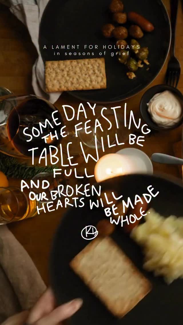 The older I get
The more I feel and see -
The table filled with broken hearts
And empty seats.
And the older I get
The more I truly know,
The more I feel
Deep in my bones and soul -
Though now I’m broken-hearted,
This page is not the end.
My God is good.
All that is broken,
My good God will mend.
Someday the feasting table will be full.
And our broken hearts will be made whole.
…
A Holiday Lament
11.24.22
For when holidays come as a reminder of your pain, your loneliness, and your grief, here is a simple lament and promise. Praying that as you feel the pain of the world and body broken by sin this week and month, that you are also filled by unexplainable peace, comfort, and joy. And I pray that you are overwhelmed with the beauty of God’s grace, that you are surprised by the love and friendship of your church family, and that the food you eat is absolutely delicious. I pray that this week each of us can practice rejoicing and feasting with tears, and lamenting with hope.
If it’s helpful to you, comment below the names of your empty seats - the people you’re missing this year, or your hopes and dreams still unrequited. Or enter into the grief of another by remembering by name their loss.
Isaiah 25:6–9 —
“On this mountain the LORD of hosts will make for all peoples a feast of rich food…
And he will swallow up death forever,
and the Lord GOD will wipe away tears from all faces,
and the reproach of his people he will take away from all the earth…
‘Behold, this is our God; we have waited for him, that he might save us.’”
This “empty seat” lament was inspired by a BEAUTIFUL video I saw a few years ago by @writercaroline . This is my annual reminder to Caroline to share it again this week! Go check her and that video out!