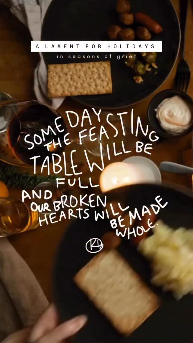 The older I get
The more I feel and see -
The table filled with broken hearts
And empty seats.
And the older I get
The more I truly know,
The more I feel
Deep in my bones and soul -
Though now I’m broken-hearted,
This page is not the end.
My God is good.
All that is broken,
My good God will mend.
Someday the feasting table will be full.
And our broken hearts will be made whole.
…
A Holiday Lament
11.24.22
For when holidays come as a reminder of your pain, your loneliness, and your grief, here is a simple lament and promise. Praying that as you feel the pain of the world and body broken by sin this week and month, that you are also filled by unexplainable peace, comfort, and joy. And I pray that you are overwhelmed with the beauty of God’s grace, that you are surprised by the love and friendship of your church family, and that the food you eat is absolutely delicious. I pray that this week each of us can practice rejoicing and feasting with tears, and lamenting with hope.
If it’s helpful to you, comment below the names of your empty seats - the people you’re missing this year, or your hopes and dreams still unrequited. Or enter into the grief of another by remembering by name their loss.
Isaiah 25:6–9 —
“On this mountain the LORD of hosts will make for all peoples a feast of rich food…
And he will swallow up death forever,
and the Lord GOD will wipe away tears from all faces,
and the reproach of his people he will take away from all the earth… ‘Behold, this is our God; we have waited for him, that he might save us.’”
#grief #holidays