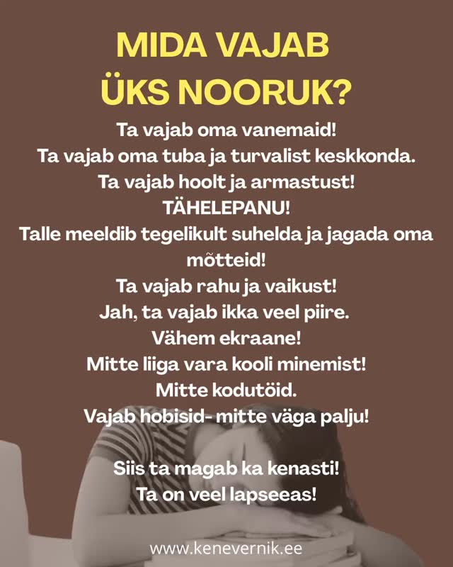 Ta vajab oma vanemaid!
Ta vajab oma tuba ja turvalist keskkonda.
Ta vajab hoolt ja armastust!
Tähelepanu!
Talle meeldib tegelikult suhelda ja jagada oma mõtteid!
Ta vajab rahu ja vaikust!
Jah, ta vajab ikka veel piire.
Vähem ekraane!
Mitte liiga vara kooli minemist!
Mitte kodutöid.
Vajab hobisid- mitte väga palju!
Siis ta magab ka kenasti!
Ta on veel lapseeas!