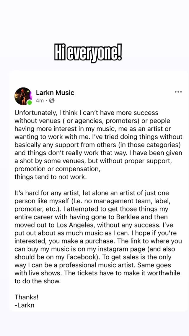 When it comes to venues, I reached out to probably over 300, all over the country. I’ve heard back from a very small number. Interest from them is not high. I need more cooperation from them.
I’ll try to give LA another go, because the timing was awkward for me when I entertained coming out last year and probably would have been stressful, or I might even have lost money. For a one person team like myself, it’s an outrageous amount of work,
but even for multiple booking agents,
that’s a pretty insanely low return I think. Regardless of where I am able to play shows, because the logistics are there, I still need people to be interested in my music from a business stand point,
and if you aren’t, what’s the point?? I won’t apologize that without a million dollars, I cannot promote these songs more adequately. I made 3 music videos and that should be good enough. Making music videos is an enormous amount of work, just so you know, if you’re never made one. Promoting is also an enormous amount of work and people can’t just endlessly do it, so that music conveniently pops up in your feed. They’re not working full-time for you, for free. I’m also not willing to sacrifice the financial worth of my music to .003 of a cent, so that streaming platforms can distribute my music on popular apps, so if yore interested,
you’ll have to go directly to my website. Or Bandcamp.
you can find Part 1 to the Make it the Most music video and the Game music video on YouTube (The link is in my bio). I won’t be putting out more until I have a sufficient number of views on them. Thanks!
Larkn